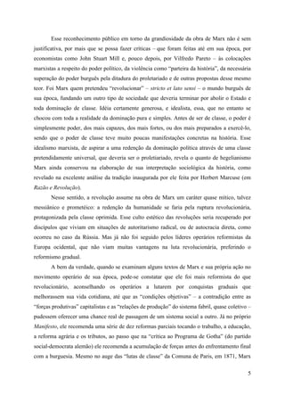 5
Esse reconhecimento público em torno da grandiosidade da obra de Marx não é sem
justificativa, por mais que se possa fazer críticas – que foram feitas até em sua época, por
economistas como John Stuart Mill e, pouco depois, por Vilfredo Pareto – às colocações
marxistas a respeito do poder político, da violência como “parteira da história”, da necessária
superação do poder burguês pela ditadura do proletariado e de outras propostas desse mesmo
teor. Foi Marx quem pretendeu “revolucionar” – stricto et lato sensi – o mundo burguês de
sua época, fundando um outro tipo de sociedade que deveria terminar por abolir o Estado e
toda dominação de classe. Idéia certamente generosa, e idealista, essa, que no entanto se
chocou com toda a realidade da dominação pura e simples. Antes de ser de classe, o poder é
simplesmente poder, dos mais capazes, dos mais fortes, ou dos mais preparados a exercê-lo,
sendo que o poder de classe teve muito poucas manifestações concretas na história. Esse
idealismo marxista, de aspirar a uma redenção da dominação política através de uma classe
pretendidamente universal, que deveria ser o proletiariado, revela o quanto de hegelianismo
Marx ainda conservou na elaboração de sua interpretação sociológica da história, como
revelado na excelente análise da tradição inaugurada por ele feita por Herbert Marcuse (em
Razão e Revolução).
Nesse sentido, a revolução assume na obra de Marx um caráter quase mítico, talvez
messiânico e prometéico: a redenção da humanidade se faria pela ruptura revolucionária,
protagonizada pela classe oprimida. Esse culto estético das revoluções seria recuperado por
discípulos que viviam em situações de autoritarismo radical, ou de autocracia direta, como
ocorreu no caso da Rússia. Mas já não foi seguido pelos líderes operários reformistas da
Europa ocidental, que não viam muitas vantagens na luta revolucionária, preferindo o
reformismo gradual.
A bem da verdade, quando se examinam alguns textos de Marx e sua própria ação no
movimento operário de sua época, pode-se constatar que ele foi mais reformista do que
revolucionário, aconselhando os operários a lutarem por conquistas graduais que
melhorassem sua vida cotidiana, até que as “condições objetivas” – a contradição entre as
“forças produtivas” capitalistas e as “relações de produção” do sistema fabril, quase coletivo –
pudessem oferecer uma chance real de passagem de um sistema social a outro. Já no próprio
Manifesto, ele recomenda uma série de dez reformas parciais tocando o trabalho, a educação,
a reforma agrária e os tributos, ao passo que na “crítica ao Programa de Gotha” (do partido
social-democrata alemão) ele recomenda a acumulação de forças antes do enfrentamento final
com a burguesia. Mesmo no auge das “lutas de classe” da Comuna de Paris, em 1871, Marx
 