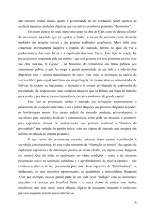 6
não entretem muitas ilusões quanto à possibilidade de um verdadeiro poder operário na
ausência daquelas condições objetivas que sua análise econômica pretendeu “demonstrar”.
Um outro aspecto foi mais importante tanto na obra de Marx como no destino ulterior
do movimento socialista que ele ajudou a fundar: a recusa do mercado como elemento
mediador das relações sociais e das próprias realidades econômicas. Marx tinha uma
concepção extremamente negativa a respeito do mercado, terreno no qual ele via a
predominância dos mais fortes e a espoliação dos mais fracos. Esse tipo de reação foi
provavelmente despertada pela sua análise – que está presente em seus primeiros escritos e na
sua obra máxima, O Capital – do fenômeno do fechamento das terras públicas aos
camponeses pobres, o que fez surgir a grande propriedade de um lado e a mão-de-obra
disponível para o sistema manufatureiro de outro. Essa visão se prolongou na análise do
sistema fabril, para a qual contribuiu seu amigo Engels, ele mesmo dono ou administrador de
fábricas de tecidos na Inglaterrra: o mercado é o terreno privilegiado da exploração do
proletariado, da despossessão mais completa daqueles que só tinham sua força de trabalho
para vender e por isso se tornam dependentes, escravos modernos, do grande capital.
Esse tipo de preconceito contra o mercado iria influenciar poderosamente o
pensamento de discípulos marxistas, e até a prática daqueles que primeiro chegaram ao poder:
os bolcheviques russos. Sua recusa radical do mercado conduziu, provavelmente, o
socialismo para caminhos inviáveis e insustentáveis, como pode ser provado, a posteriori,
pela experiência chinesa de modernização, que pretende combinar a “ditadura do
proletariado” (na verdade do partido único) com um regime de mercado que assegure um
mínimo de eficácia ao sistema produtivo.
O que restou do pensamento marxista, ademais dessa enorme contribuição à
sociologia contemporânea, foi essa visão humanista da “libertação do homem” das agruras da
exploração capitalista e da dominação política de classe (feudal, em alguns casos, burguesa
em outros). Que ele tenha se equivocado em várias predições – como a da crescente
polarização social na sociedade capitalista e o aprofundamento da miséria operária – não
eliminou o atrativo de seu pensamento para uma classe específica de “trabalhadores”: os
intelectuais, ou seus modernos representantes, os acadêmicos e universitários. Raymond
Aron, por exemplo, passou grande parte de sua vida nesse “diálogo” com os intelectuais
marxistas – a começar por Jean-Paul Sartre – e nunca deixou de criticar suas ilusões
românticas, mas com muito pouca eficácia, diga-se de passagem, enquanto o socialismo
persistiu enquanto sistema social alternativo.
 