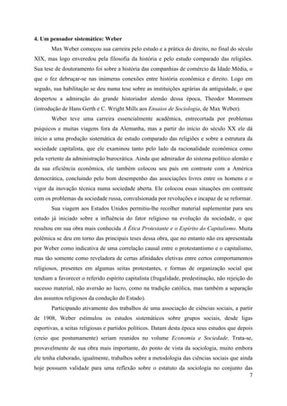 7
4. Um pensador sistemático: Weber
Max Weber começou sua carreira pelo estudo e a prática do direito, no final do século
XIX, mas logo enveredou pela filosofia da história e pelo estudo comparado das religiões.
Sua tese de doutoramento foi sobre a história das companhias de comércio da Idade Média, o
que o fez debruçar-se nas inúmeras conexões entre história econômica e direito. Logo em
segudo, sua habilitação se deu numa tese sobre as instituições agrárias da antiguidade, o que
despertou a admiração do grande historiador alemão dessa época, Theodor Mommsen
(introdução de Hans Gerth e C. Wright Mills aos Ensaios de Sociologia, de Max Weber).
Weber teve uma carreira essencialmente acadêmica, entrecortada por problemas
psíquicos e muitas viagens fora da Alemanha, mas a partir do início do século XX ele dá
início a uma produção sistemática de estudo comparado das religiões e sobre a estrutura da
sociedade capitalista, que ele examinou tanto pelo lado da racionalidade econômica como
pela vertente da administração burocrática. Ainda que admirador do sistema político alemão e
da sua eficiência econômica, ele também colocou seu país em contraste com a América
democrática, concluindo pelo bom desempenho das associações livres entre os homens e o
vigor da inovação técnica numa sociedade aberta. Ele colocou essas situações em contraste
com os problemas da sociedade russa, convulsionada por revoluções e incapaz de se reformar.
Sua viagem aos Estados Unidos permitiu-lhe recolher material suplementar para seu
estudo já iniciado sobre a influência do fator religioso na evolução da sociedade, o que
resultou em sua obra mais conhecida A Ética Protestante e o Espírito do Capitalismo. Muita
polêmica se deu em torno das principais teses dessa obra, que no entanto não era apresentada
por Weber como indicativa de uma correlação causal entre o protestantismo e o capitalismo,
mas tão somente como reveladora de certas afinidades eletivas entre certos comportamentos
religiosos, presentes em algumas seitas protestantes, e formas de organização social que
tendiam a favorecer o referido espírito capitalista (frugalidade, predestinação, não rejeição do
sucesso material, não aversão ao lucro, como na tradição católica, mas também a separação
dos assuntos religiosos da condução do Estado).
Participando ativamente dos trabalhos de uma associação de ciências sociais, a partir
de 1908, Weber estimulou os estudos sistemáticos sobre grupos sociais, desde ligas
esportivas, a seitas religiosas e partidos políticos. Datam desta época seus estudos que depois
(creio que postumamente) seriam reunidos no volume Economia e Sociedade. Trata-se,
provavelmente de sua obra mais importante, do ponto de vista da sociologia, muito embora
ele tenha elaborado, igualmente, trabalhos sobre a metodologia das ciências sociais que ainda
hoje possuem validade para uma reflexão sobre o estatuto da sociologia no conjunto das
 