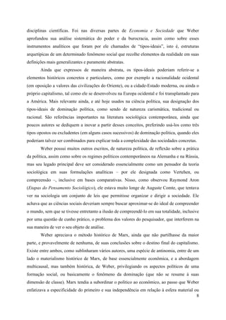 8
disciplinas científicas. Foi nas diversas partes de Economia e Sociedade que Weber
aprofundou sua análise sistemática do poder e da burocracia, assim como sobre esses
instrumentos analíticos que foram por ele chamados de “tipos-ideais”, isto é, estruturas
arquetípicas de um determinado fenômeno social que recolhe elementos da realidade em suas
definições mais generalizantes e puramente abstratas.
Ainda que expressos de maneira abstrata, os tipos-ideais poderiam referir-se a
elementos históricos concretos e particulares, como por exemplo a racionalidade ocidental
(em oposição a valores das civilizações do Oriente), ou a cidade-Estado moderna, ou ainda o
próprio capitalismo, tal como ele se desenvolveu na Europa ocidental e foi transplantado para
a América. Mais relevante ainda, e até hoje usados na ciência política, sua designação dos
tipos-ideais de dominação política, como sendo de natureza carismática, tradicional ou
racional. São referências importantes na literatura sociológica contemporânea, ainda que
poucos autores se dediquem a inovar a partir desses conceitos, preferindo usá-los como três
tipos opostos ou excludentes (em alguns casos sucessivos) de dominação política, quando eles
poderiam talvez ser combinados para explicar toda a complexidade das sociedades concretas.
Weber possui muitos outros escritos, de natureza política, de reflexão sobre a prática
da política, assim como sobre os regimes políticos contemporâneos na Alemanha e na Rússia,
mas seu legado principal deve ser considerado essencialmente como um pensador da teoria
sociológica em suas formulações analíticas – por ele designada como Vertehen, ou
compreensão –, inclusive em bases comparativas. Nisso, como observou Raymond Aron
(Etapas do Pensamento Sociológico), ele estava muito longe de Auguste Comte, que tentava
ver na sociologia um conjunto de leis que permitisse organizar e dirigir a sociedade. Ele
achava que as ciências sociais deveriam sempre buscar aproximar-se do ideal de compreender
o mundo, sem que se tivesse entretanto a ilusão de compreendê-lo em sua totalidade, inclusive
por uma questão de cunho prático, o problema dos valores do pesquisador, que interferem na
sua maneira de ver o seu objeto de análise.
Weber apreciava o método histórico de Marx, ainda que não partilhasse da maior
parte, e provavelmente de nenhuma, de suas conclusões sobre o destino final do capitalismo.
Existe entre ambos, como sublinharam vários autores, uma espécie de antinomia, entre de um
lado o materialismo histórico de Marx, de base essencialmente econômica, e a abordagem
multicausal, mas também histórica, de Weber, privilegiando os aspectos políticos de uma
formação social, ou basicamente o fenômeno da dominação (que não se resume à suas
dimensão de classe). Marx tendia a subordinar o político ao econômico, ao passo que Weber
enfatizava a especificidade do primeiro e sua independência em relação à esfera material ou
 