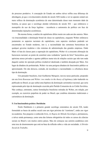 9
do processo produtivo. A concepção do Estado em ambos talvez reflita essa diferença de
abordagem, já que o revolucionário alemão do século XIX tendia a ver no aparato estatal um
mero reflexo da dominação econômica de uma determinada classe num momento dado da
história, ao passo que o sociólogo alemão reformista do século XX – que enfatizava o
monopólio do uso da força legítima – reconhecia a autonomia do político em face de
determinadas injunções econômicas.
Da mesma forma, a análise do capitalismo difere muito em cada um dos autores. Marx
via irracionalidade e dominação brutal de classe no capitalismo, enquanto Weber enfatizava
justamente os aspectos racionais do capitalismo, com aspectos similares podendo ser
encontrados no Estado moderno, isto é, a racionalidade das estruturas burocráticas de
qualquer governo moderno e dos sistemas de administração das grandes empresas. Onde
Marx vê luta de classes para a superação do capitalismo, Weber vê a crescente afirmação da
burocracia racional, ao ponto de constituir uma verdadeira “gaiola de ferro” burocrática, que
aprisiona atores privados e agentes públicos numa teia de relações sociais que não tem nada
daquele caráter de oposição política irredutível idealizada e também desejada por Marx. Em
lugar da ditadura do proletariado, Weber via uma perigosa ditadura do funcionário público se
aproximando. Ele não deixava, contudo, de reconhecer a racionalidade e a eficiência desse
tipo de dominação.
Um pensador brasileiro, José Guilherme Merquior, inovou nesse particular, propondo
em seu livro Rousseau and Weber: two studies in the theory of legitimacy (não traduzido ou
publicado no Brasil, ao que saiba) uma hipótese da dominação carismático-racional, que seria
representada pelo tipo de dominação exercida pelo Partido Comunista da ex-União Soviética.
Não conheço, entretanto, outras formulações brasileiras retiradas de Weber, em relação, por
exemplo, ao exercício populista de poder no Brasil, que combina elementos tradicionais e
carismáticos de dominação.
5. Um funcionalista prático: Durkheim
Émile Durkheim é o primeiro grande sociólogo sistemático do século XX, tendo
formulado as bases da análise social com um rigor próximo do “cientismo”, então em vigor
na academia. Seu pequeno e conhecido livro, As Regras do Método Sociológico, permaneceu,
e talvez ainda permaneça, como uma das leituras obrigatórias de todos os cursos de ciências
sociais no Brasil e em muitos outros países. Mas ele começou sua carreira acadêmica com
uma tese de doutoramento que está na base da reflexão sobre a vida em sociedade: A Divisão
Social do Trabalho.
 