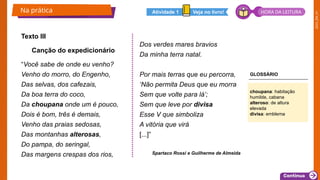 2025_EM_V1
Texto III
Canção do expedicionário
“Você sabe de onde eu venho?
Venho do morro, do Engenho,
Das selvas, dos cafezais,
Da boa terra do coco,
Da choupana onde um é pouco,
Dois é bom, três é demais,
Venho das praias sedosas,
Das montanhas alterosas,
Do pampa, do seringal,
Das margens crespas dos rios,
Dos verdes mares bravios
Da minha terra natal.
Por mais terras que eu percorra,
‘Não permita Deus que eu morra
Sem que volte para lá’;
Sem que leve por divisa
Esse V que simboliza
A vitória que virá
[...]”
Spartaco Rossi e Guilherme de Almeida
Na prática
choupana: habitação
humilde, cabana
alteroso: de altura
elevada
divisa: emblema
Veja no livro!
Atividade 1 HORA DA LEITURA
GLOSSÁRIO
 