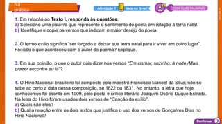 2025_EM_V1
1. Em relação ao Texto I, responda às questões.
a) Selecione uma palavra que represente o sentimento do poeta em relação à terra natal.
b) Identifique e copie os versos que indicam o maior desejo do poeta.
2. O termo exílio significa “ser forçado a deixar sua terra natal para ir viver em outro lugar”.
Foi isso o que aconteceu com o autor do poema? Explique.
3. Em sua opinião, o que o autor quis dizer nos versos “Em cismar, sozinho, à noite,/Mais
prazer encontro eu lá”?
4. O Hino Nacional brasileiro foi composto pelo maestro Francisco Manoel da Silva; não se
sabe ao certo a data dessa composição, se 1822 ou 1831. No entanto, a letra que hoje
conhecemos foi escrita em 1909, pelo poeta e crítico literário Joaquim Osório Duque Estrada.
Na letra do Hino foram usados dois versos de “Canção do exílio”.
a) Quais são eles?
b) Qual a relação entre os dois textos que justifica o uso dos versos de Gonçalves Dias no
Hino Nacional?
Na
prática Veja no livro!
Atividade 1 COM SUAS PALAVRAS
 