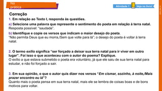 2025_EM_V1
1. Em relação ao Texto I, responda às questões.
a) Selecione uma palavra que represente o sentimento do poeta em relação à terra natal.
Resposta possível: “saudade”.
b) Identifique e copie os versos que indicam o maior desejo do poeta.
“Não permita Deus que eu morra,/Sem que volte para lá”; o desejo do poeta é voltar à terra
natal.
2. O termo exílio significa “ser forçado a deixar sua terra natal para ir viver em outro
lugar”. Foi isso o que aconteceu com o autor do poema? Explique.
O exílio a que estava submetido o poeta era voluntário, já que ele saiu de sua terra natal para
estudar, e não foi forçado a sair.
3. Em sua opinião, o que o autor quis dizer nos versos “Em cismar, sozinho, à noite,/Mais
prazer encontro eu lá”?
Quanto mais o poeta pensa em sua terra natal, mais ele se lembra de coisas boas e de bons
motivos para voltar.
Na
prática
Correção
Veja no livro!
Atividade 1
 
