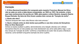 2025_EM_V1
4. O Hino Nacional brasileiro foi composto pelo maestro Francisco Manoel da Silva;
não se sabe ao certo a data dessa composição, se 1822 ou 1831. No entanto, a letra
que hoje conhecemos foi escrita em 1909, pelo poeta e crítico literário Joaquim Osório
Duque Estrada. Na letra do Hino foram usados dois versos de “Canção do exílio”.
a) Quais são eles?
“Nossos bosques têm mais vida,/Nossa vida mais amores.”
b) Qual a relação entre os dois textos que justifica o uso dos versos de Gonçalves
Dias no Hino Nacional?
Ambos os textos exaltam a pátria, demonstrando uma relação ufanista com o Brasil.
Gonçalves Dias foi um dos poetas que mais declararam seu amor pela pátria; logo, o uso
dos versos da “Canção de exílio” confirma a importância do autor não só para a literatura
nacional, como também enquanto exemplo de amor à pátria.
Na
prática
Correção
Veja no livro!
Atividade 1
 