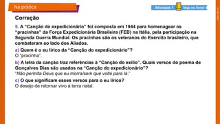 2025_EM_V1
5. A “Canção do expedicionário” foi composta em 1944 para homenagear os
“pracinhas” da Força Expedicionária Brasileira (FEB) na Itália, pela participação na
Segunda Guerra Mundial. Os pracinhas são os veteranos do Exército brasileiro, que
combateram ao lado dos Aliados.
a) Quem é o eu lírico da “Canção do expedicionário”?
O “pracinha”.
b) A letra da canção traz referências à “Canção do exílio”. Quais versos do poema de
Gonçalves Dias são usados na “Canção do expedicionário”?
“Não permita Deus que eu morra/sem que volte para lá.”
c) O que significam esses versos para o eu lírico?
O desejo de retornar vivo à terra natal.
Na prática
Correção
Veja no livro!
Atividade 1
 