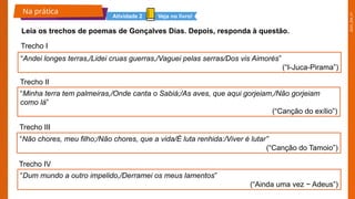 2025_EM_V1
Na prática
Leia os trechos de poemas de Gonçalves Dias. Depois, responda à questão.
Trecho I
Veja no livro!
Atividade 2
“Andei longes terras,/Lidei cruas guerras,/Vaguei pelas serras/Dos vis Aimorés”
(“I-Juca-Pirama”)
“Não chores, meu filho;/Não chores, que a vida/É luta renhida:/Viver é lutar”
(“Canção do Tamoio”)
“Dum mundo a outro impelido,/Derramei os meus lamentos”
(“Ainda uma vez − Adeus”)
“Minha terra tem palmeiras,/Onde canta o Sabiá;/As aves, que aqui gorjeiam,/Não gorjeiam
como lá”
(“Canção do exílio”)
Trecho II
Trecho III
Trecho IV
 