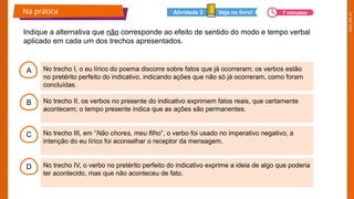 2025_EM_V1
A
B
C
D
No trecho I, o eu lírico do poema discorre sobre fatos que já ocorreram; os verbos estão
no pretérito perfeito do indicativo, indicando ações que não só já ocorreram, como foram
concluídas.
No trecho II, os verbos no presente do indicativo exprimem fatos reais, que certamente
acontecem; o tempo presente indica que as ações são permanentes.
No trecho III, em “Não chores, meu filho”, o verbo foi usado no imperativo negativo; a
intenção do eu lírico foi aconselhar o receptor da mensagem.
No trecho IV, o verbo no pretérito perfeito do indicativo exprime a ideia de algo que poderia
ter acontecido, mas que não aconteceu de fato.
Indique a alternativa que não corresponde ao efeito de sentido do modo e tempo verbal
aplicado em cada um dos trechos apresentados.
Na prática Veja no livro!
Atividade 2 7 minutos
 