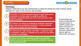 2025_EM_V1
A
B
C
D
No trecho I, o eu lírico do poema discorre sobre fatos que já
ocorreram; os verbos estão no pretérito perfeito do
indicativo, indicando ações que não só já ocorreram, como
foram concluídas.
No trecho II, os verbos no presente do indicativo exprimem
fatos reais, que certamente acontecem; o tempo presente
indica que as ações são permanentes.
No trecho III, em “Não chores, meu filho”, o verbo foi usado
no imperativo negativo; a intenção do eu lírico foi aconselhar
o receptor da mensagem.
No trecho IV, o verbo no pretérito perfeito do indicativo
exprime a ideia de algo que poderia ter acontecido, mas que
não aconteceu de fato.
Indique a alternativa que não corresponde ao efeito de sentido do modo e tempo verbal
aplicado em cada um dos trechos apresentados.
Na prática
Correção
Veja no livro!
Atividade 2
A interpretação que
consta na alternativa D
está equivocada. O
pretérito perfeito indica
ações concluídas no
passado. Logo, o verbo
“derramei” apresenta a
ideia de algo que
efetivamente aconteceu.
 