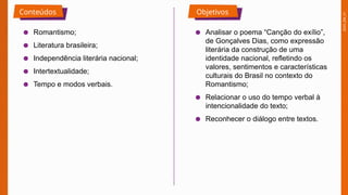 2025_EM_V1
Conteúdos Objetivos
● Romantismo;
● Literatura brasileira;
● Independência literária nacional;
● Intertextualidade;
● Tempo e modos verbais.
● Analisar o poema “Canção do exílio”,
de Gonçalves Dias, como expressão
literária da construção de uma
identidade nacional, refletindo os
valores, sentimentos e características
culturais do Brasil no contexto do
Romantismo;
● Relacionar o uso do tempo verbal à
intencionalidade do texto;
● Reconhecer o diálogo entre textos.
 