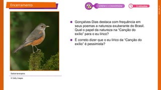2025_EM_V1
● Gonçalves Dias destaca com frequência em
seus poemas a natureza exuberante do Brasil.
Qual o papel da natureza na “Canção do
exílio” para o eu lírico?
● É correto dizer que o eu lírico da “Canção do
exílio” é pessimista?
© Getty Images
Encerramento
Sabiá-laranjeira.
3 minutos
VIREM E CONVERSEM
 