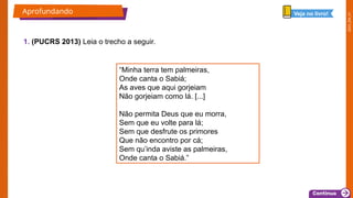 2025_EM_V1
1. (PUCRS 2013) Leia o trecho a seguir.
Aprofundando Veja no livro!
“Minha terra tem palmeiras,
Onde canta o Sabiá;
As aves que aqui gorjeiam
Não gorjeiam como lá. [...]
Não permita Deus que eu morra,
Sem que eu volte para lá;
Sem que desfrute os primores
Que não encontro por cá;
Sem qu’inda aviste as palmeiras,
Onde canta o Sabiá.”
 