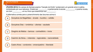 2025_EM_V1
B
C
D
E
A Gonçalves de Magalhães – árcade – bucólico – solidão
Castro Alves – condoreira – emancipatório – liberdade
Casimiro de Abreu – indianista – regionalista – nacionalidade
Gregório de Mattos – barroca – contraditório – ironia
Gonçalves Dias – romântica – ufanista – saudade
Aprofundand
o Veja no livro!
(PUCRS 2013) Os versos do famoso poema “Canção do Exílio” evidenciam um grande amor à pátria,
simbolizada por sua natureza. Criado por _________ e pertencente à escola _________, o poema revela,
em tom _________, um eu lírico que exterioriza sua _________.
A alternativa correta para o preenchimento das lacunas acima é:
 
