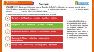2025_EM_V1
B
C
D
E
A Gonçalves de Magalhães – árcade – bucólico – solidão
Castro Alves – condoreira – emancipatório – liberdade
Casimiro de Abreu – indianista – regionalista –
nacionalidade
Gregório de Mattos – barroca – contraditório – ironia
Gonçalves Dias – romântica – ufanista – saudade
A alternativa B reflete as
principais características
do Romantismo presentes
na “Canção do exílio”, de
Gonçalves Dias: a
exaltação da terra natal; a
nostalgia e o saudosismo;
e o tratamento sentimental
e emotivo do tema.
Aprofundand
o Correção Veja no livro!
(PUCRS 2013) Os versos do famoso poema “Canção do Exílio” evidenciam um grande amor à pátria,
simbolizada por sua natureza. Criado por _________ e pertencente à escola _________, o poema revela,
em tom _________, um eu lírico que exterioriza sua _________.
A alternativa correta para o preenchimento das lacunas acima é:
 