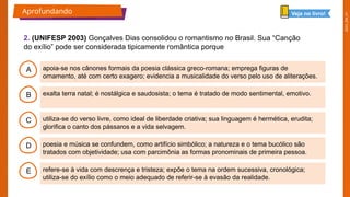 2025_EM_V1
B
C
D
E
A apoia-se nos cânones formais da poesia clássica greco-romana; emprega figuras de
ornamento, até com certo exagero; evidencia a musicalidade do verso pelo uso de aliterações.
refere-se à vida com descrença e tristeza; expõe o tema na ordem sucessiva, cronológica;
utiliza-se do exílio como o meio adequado de referir-se à evasão da realidade.
poesia e música se confundem, como artifício simbólico; a natureza e o tema bucólico são
tratados com objetividade; usa com parcimônia as formas pronominais de primeira pessoa.
utiliza-se do verso livre, como ideal de liberdade criativa; sua linguagem é hermética, erudita;
glorifica o canto dos pássaros e a vida selvagem.
exalta terra natal; é nostálgica e saudosista; o tema é tratado de modo sentimental, emotivo.
2. (UNIFESP 2003) Gonçalves Dias consolidou o romantismo no Brasil. Sua “Canção
do exílio” pode ser considerada tipicamente romântica porque
Aprofundando Veja no livro!
 