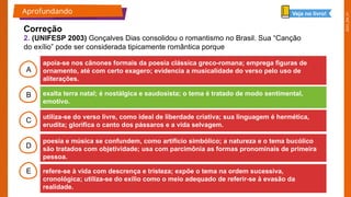 2025_EM_V1
B
C
D
E
A
apoia-se nos cânones formais da poesia clássica greco-romana; emprega figuras de
ornamento, até com certo exagero; evidencia a musicalidade do verso pelo uso de
aliterações.
refere-se à vida com descrença e tristeza; expõe o tema na ordem sucessiva,
cronológica; utiliza-se do exílio como o meio adequado de referir-se à evasão da
realidade.
poesia e música se confundem, como artifício simbólico; a natureza e o tema bucólico
são tratados com objetividade; usa com parcimônia as formas pronominais de primeira
pessoa.
utiliza-se do verso livre, como ideal de liberdade criativa; sua linguagem é hermética,
erudita; glorifica o canto dos pássaros e a vida selvagem.
exalta terra natal; é nostálgica e saudosista; o tema é tratado de modo sentimental,
emotivo.
Aprofundando
Correção
Veja no livro!
2. (UNIFESP 2003) Gonçalves Dias consolidou o romantismo no Brasil. Sua “Canção
do exílio” pode ser considerada tipicamente romântica porque
 