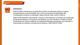 2025_EM_V1
Slide 2
Habilidades:
(EM13LGG601) Apropriar-se do patrimônio artístico de diferentes tempos e lugares,
compreendendo a sua diversidade, bem como os processos de legitimação das
manifestações artísticas na sociedade, desenvolvendo visão crítica e histórica.
(EM13LP48) Identificar assimilações, rupturas e permanências no processo de constituição
da literatura brasileira e ao longo de sua trajetória, por meio da leitura e análise de obras
fundamentais do cânone ocidental, em especial da literatura portuguesa, para perceber a
historicidade de matrizes e procedimentos estéticos. (SÃO PAULO, 2020)
 