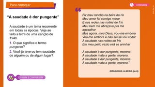 2025_EM_V1
A saudade é um tema recorrente
em todas as épocas. Veja ao
lado a letra de uma canção de
1948.
1. O que significa o termo
pungente?
2. Você já teve ou tem saudade
de alguém ou de algum lugar?
“A saudade é dor pungente”
Fiz meu rancho na beira do rio
Meu amor foi comigo morar
E nas redes nas noites de frio
Meu bem me abraçava pra me
agasalhar
Mas agora, meu Deus, vou-me embora
Vou-me embora e não sei se vou voltar
A saudade nas noites de frio
Em meu peito vazio virá se aninhar
A saudade é dor pungente, morena
A saudade mata a gente, morena.
A saudade é dor pungente, morena
A saudade mata a gente, morena.”
(BRAGUINHA; ALMEIDA, [s.d.])
Para começar 3 minutos
VIREM E CONVERSEM
 
