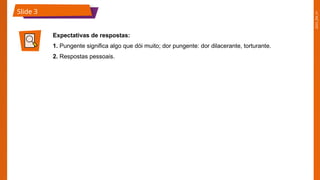 2025_EM_V1
Slide 3
Expectativas de respostas:
1. Pungente significa algo que dói muito; dor pungente: dor dilacerante, torturante.
2. Respostas pessoais.
 