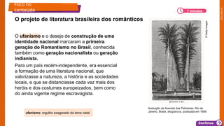 2025_EM_V1
O ufanismo e o desejo de construção de uma
identidade nacional marcaram a primeira
geração do Romantismo no Brasil, conhecida
também como geração nacionalista ou geração
indianista.
Para um país recém-independente, era essencial
a formação de uma literatura nacional, que
valorizasse a natureza, a história e as sociedades
locais, e que se distanciasse cada vez mais dos
heróis e dos costumes europeizados, bem como
do ainda vigente regime escravagista.
O projeto de literatura brasileira dos românticos
Foco no
conteúdo 7 minutos
ufanismo: orgulho exagerado da terra natal
Ilustração de Avenida das Palmeiras, Rio de
Janeiro, Brasil, xilogravura, publicada em 1899.
©
Getty
Images
 