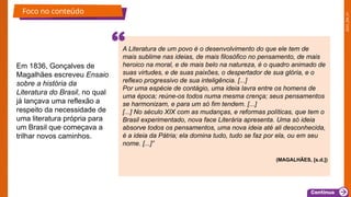 2025_EM_V1
Em 1836, Gonçalves de
Magalhães escreveu Ensaio
sobre a história da
Literatura do Brasil, no qual
já lançava uma reflexão a
respeito da necessidade de
uma literatura própria para
um Brasil que começava a
trilhar novos caminhos.
Foco no conteúdo
A Literatura de um povo é o desenvolvimento do que ele tem de
mais sublime nas ideias, de mais filosófico no pensamento, de mais
heroico na moral, e de mais belo na natureza, é o quadro animado de
suas virtudes, e de suas paixões, o despertador de sua glória, e o
reflexo progressivo de sua inteligência. [...]
Por uma espécie de contágio, uma ideia lavra entre os homens de
uma época; reúne-os todos numa mesma crença; seus pensamentos
se harmonizam, e para um só fim tendem. [...]
[...] No século XIX com as mudanças, e reformas políticas, que tem o
Brasil experimentado, nova face Literária apresenta. Uma só ideia
absorve todos os pensamentos, uma nova ideia até ali desconhecida,
é a ideia da Pátria; ela domina tudo, tudo se faz por ela, ou em seu
nome. [...]”
(MAGALHÃES, [s.d.])
 