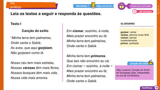 2025_EM_V1
Texto I
Canção do exílio
“Minha terra tem palmeiras,
Onde canta o Sabiá;
As aves, que aqui gorjeiam,
Não gorjeiam como lá.
Nosso céu tem mais estrelas,
Nossas várzeas têm mais flores,
Nossos bosques têm mais vida,
Nossa vida mais amores.
Em cismar, sozinho, à noite,
Mais prazer encontro eu lá;
Minha terra tem palmeiras,
Onde canta o Sabiá.
Minha terra tem primores,
Que tais não encontro eu cá;
Em cismar − sozinho, à noite −
Mais prazer encontro eu lá;
Minha terra tem palmeiras,
Onde canta o Sabiá.
Leia os textos a seguir e responda às questões.
Na
prática
20 minutos
Veja no livro!
Atividade 1
gorjear: cantar
várzea: planície muito fértil
cismar: pensar
insistentemente
primor: perfeição
Veja o poema “Canção do Exílio”,
de Gonçalves Dias, interpretado
na voz de Cid Moreira.
Canção do exílio
HORA DA LEITURA
GLOSSÁRIO
 