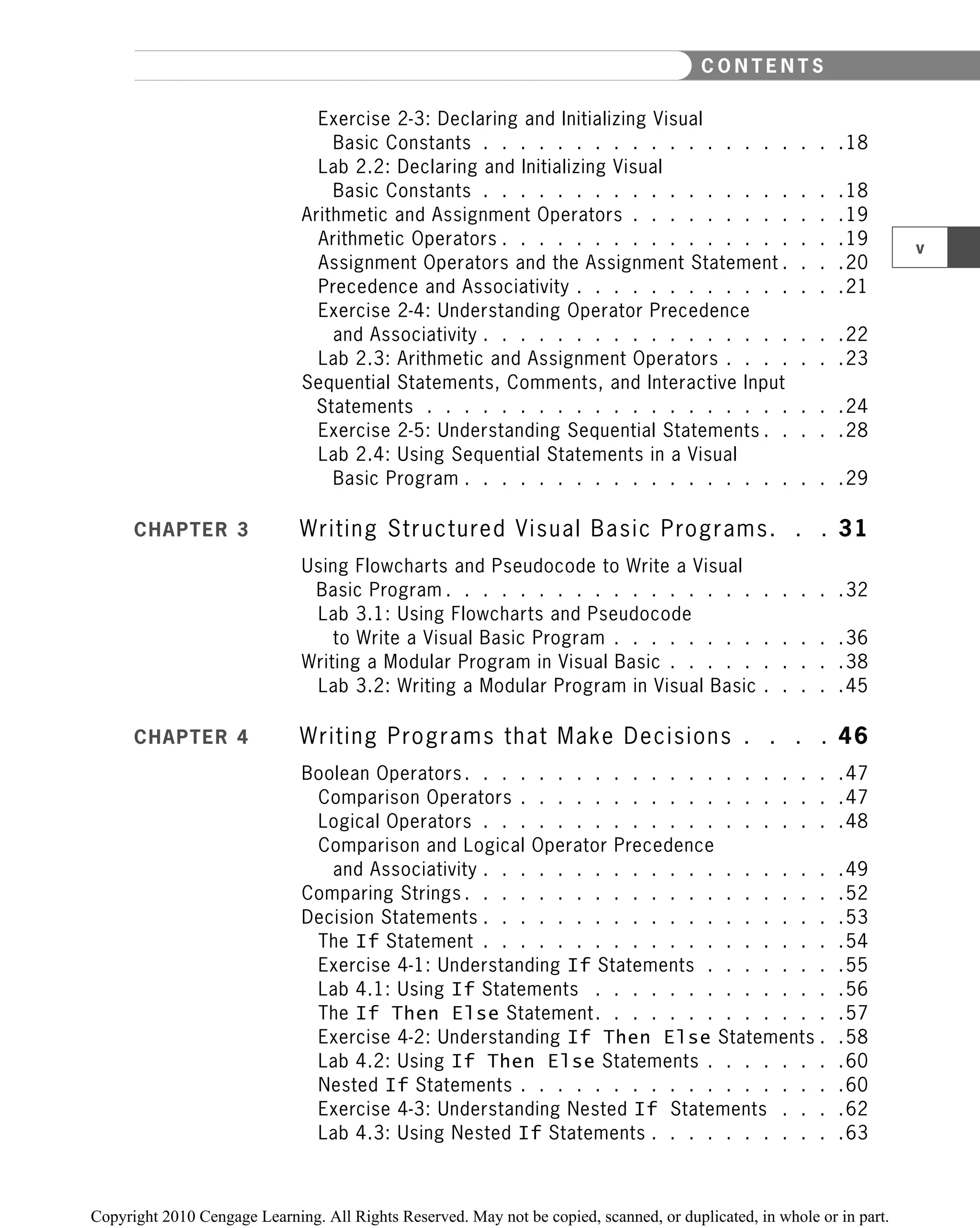 Exercise 2-3: Declaring and Initializing Visual
Basic Constants . . . . . . . . . . . . . . . . . . . .18
Lab 2.2: Declaring and Initializing Visual
Basic Constants . . . . . . . . . . . . . . . . . . . .18
Arithmetic and Assignment Operators . . . . . . . . . . . .19
Arithmetic Operators . . . . . . . . . . . . . . . . . . .19
Assignment Operators and the Assignment Statement . . . .20
Precedence and Associativity . . . . . . . . . . . . . . .21
Exercise 2-4: Understanding Operator Precedence
and Associativity . . . . . . . . . . . . . . . . . . . .22
Lab 2.3: Arithmetic and Assignment Operators . . . . . . .23
Sequential Statements, Comments, and Interactive Input
Statements . . . . . . . . . . . . . . . . . . . . . . .24
Exercise 2-5: Understanding Sequential Statements . . . . .28
Lab 2.4: Using Sequential Statements in a Visual
Basic Program . . . . . . . . . . . . . . . . . . . . .29
CHAPTER 3 Writing Structured Visual Basic Programs. . . 31
Using Flowcharts and Pseudocode to Write a Visual
Basic Program . . . . . . . . . . . . . . . . . . . . . .32
Lab 3.1: Using Flowcharts and Pseudocode
to Write a Visual Basic Program . . . . . . . . . . . . .36
Writing a Modular Program in Visual Basic . . . . . . . . . .38
Lab 3.2: Writing a Modular Program in Visual Basic . . . . .45
CHAPTER 4 Writing Programs that Make Decisions . . . . 46
Boolean Operators . . . . . . . . . . . . . . . . . . . . .47
Comparison Operators . . . . . . . . . . . . . . . . . .47
Logical Operators . . . . . . . . . . . . . . . . . . . .48
Comparison and Logical Operator Precedence
and Associativity . . . . . . . . . . . . . . . . . . . .49
Comparing Strings . . . . . . . . . . . . . . . . . . . . .52
Decision Statements . . . . . . . . . . . . . . . . . . . .53
The If Statement . . . . . . . . . . . . . . . . . . . .54
Exercise 4-1: Understanding If Statements . . . . . . . .55
Lab 4.1: Using If Statements . . . . . . . . . . . . . .56
The If Then Else Statement. . . . . . . . . . . . . .57
Exercise 4-2: Understanding If Then Else Statements . .58
Lab 4.2: Using If Then Else Statements . . . . . . . .60
Nested If Statements . . . . . . . . . . . . . . . . . .60
Exercise 4-3: Understanding Nested If Statements . . . .62
Lab 4.3: Using Nested If Statements . . . . . . . . . . .63
v
C O N T E N T S
 