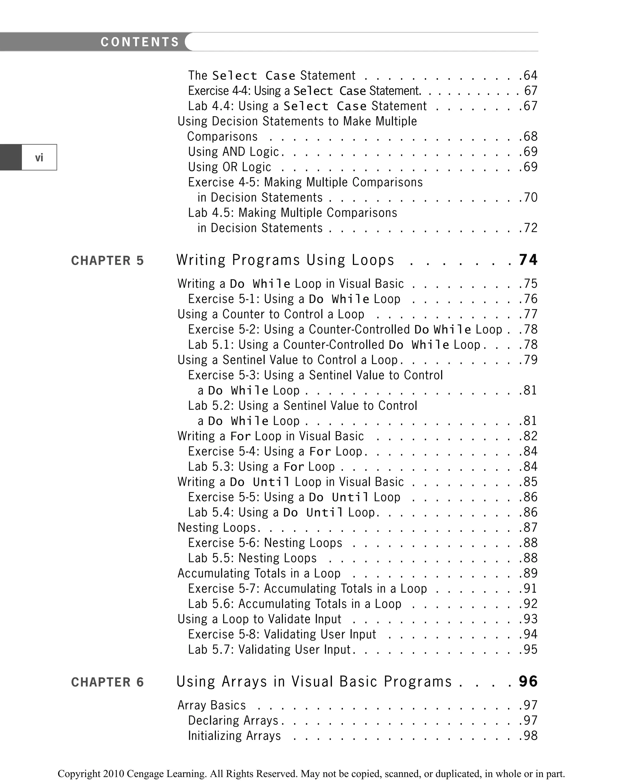 The Select Case Statement . . . . . . . . . . . . . .64
Exercise 4-4: Using a Select Case Statement. . . . . . . . . . . 67
Lab 4.4: Using a Select Case Statement . . . . . . . .67
Using Decision Statements to Make Multiple
Comparisons . . . . . . . . . . . . . . . . . . . . . .68
Using AND Logic . . . . . . . . . . . . . . . . . . . . .69
Using OR Logic . . . . . . . . . . . . . . . . . . . . .69
Exercise 4-5: Making Multiple Comparisons
in Decision Statements . . . . . . . . . . . . . . . . .70
Lab 4.5: Making Multiple Comparisons
in Decision Statements . . . . . . . . . . . . . . . . .72
CHAPTER 5 Writing Programs Using Loops . . . . . . . 74
Writing a Do While Loop in Visual Basic . . . . . . . . . .75
Exercise 5-1: Using a Do While Loop . . . . . . . . . .76
Using a Counter to Control a Loop . . . . . . . . . . . . .77
Exercise 5-2: Using a Counter-Controlled Do While Loop . .78
Lab 5.1: Using a Counter-Controlled Do While Loop . . . .78
Using a Sentinel Value to Control a Loop . . . . . . . . . . .79
Exercise 5-3: Using a Sentinel Value to Control
a Do While Loop . . . . . . . . . . . . . . . . . . .81
Lab 5.2: Using a Sentinel Value to Control
a Do While Loop . . . . . . . . . . . . . . . . . . .81
Writing a For Loop in Visual Basic . . . . . . . . . . . . .82
Exercise 5-4: Using a For Loop . . . . . . . . . . . . . .84
Lab 5.3: Using a For Loop . . . . . . . . . . . . . . . .84
Writing a Do Until Loop in Visual Basic . . . . . . . . . .85
Exercise 5-5: Using a Do Until Loop . . . . . . . . . .86
Lab 5.4: Using a Do Until Loop. . . . . . . . . . . . .86
Nesting Loops. . . . . . . . . . . . . . . . . . . . . . .87
Exercise 5-6: Nesting Loops . . . . . . . . . . . . . . .88
Lab 5.5: Nesting Loops . . . . . . . . . . . . . . . . .88
Accumulating Totals in a Loop . . . . . . . . . . . . . . .89
Exercise 5-7: Accumulating Totals in a Loop . . . . . . . .91
Lab 5.6: Accumulating Totals in a Loop . . . . . . . . . .92
Using a Loop to Validate Input . . . . . . . . . . . . . . .93
Exercise 5-8: Validating User Input . . . . . . . . . . . .94
Lab 5.7: Validating User Input . . . . . . . . . . . . . . .95
CHAPTER 6 Using Arrays in Visual Basic Programs . . . . 96
Array Basics . . . . . . . . . . . . . . . . . . . . . . .97
Declaring Arrays . . . . . . . . . . . . . . . . . . . . .97
Initializing Arrays . . . . . . . . . . . . . . . . . . . .98
vi
C O N T E N T S
 