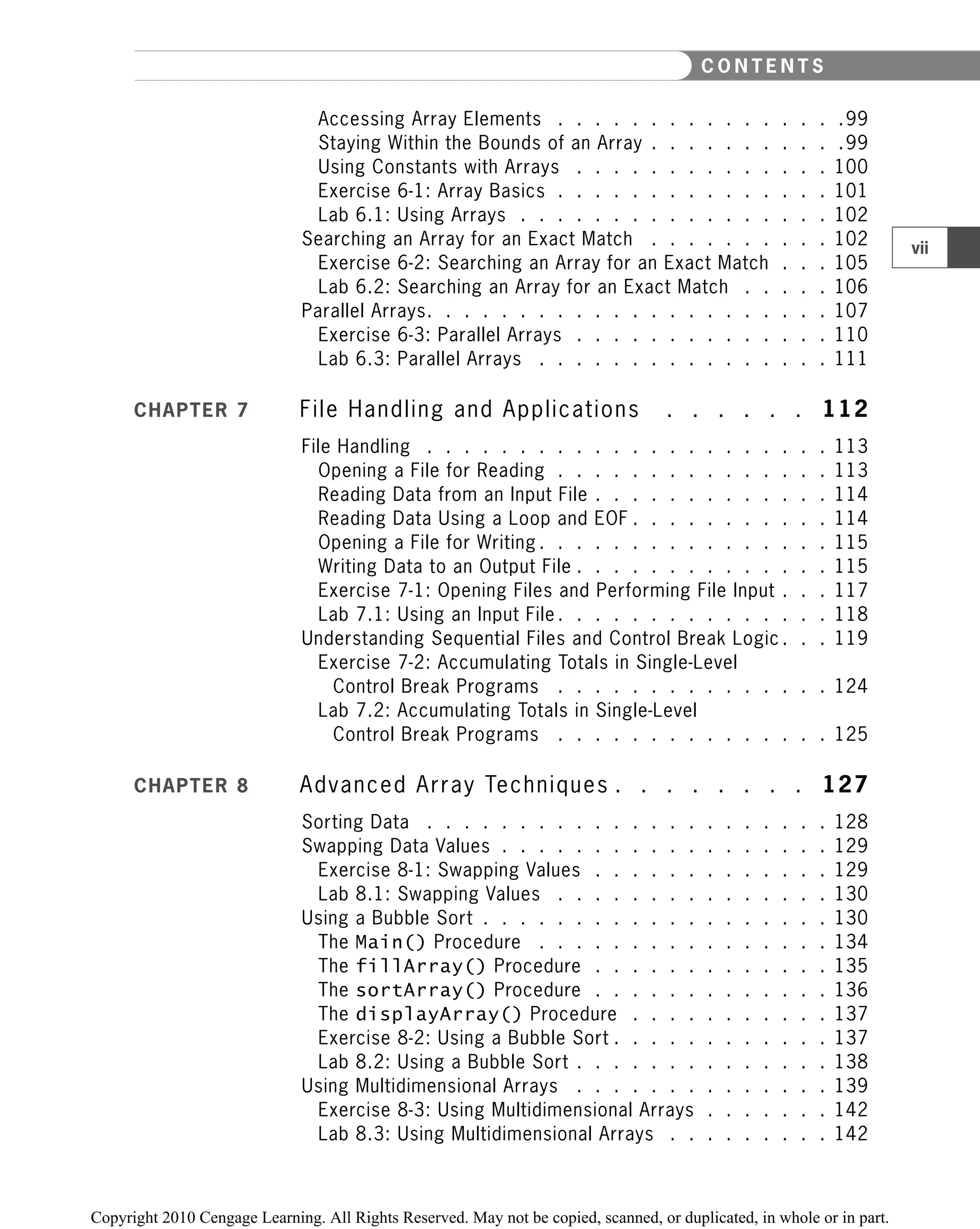 Accessing Array Elements . . . . . . . . . . . . . . . .99
Staying Within the Bounds of an Array . . . . . . . . . . .99
Using Constants with Arrays . . . . . . . . . . . . . . 100
Exercise 6-1: Array Basics . . . . . . . . . . . . . . . 101
Lab 6.1: Using Arrays . . . . . . . . . . . . . . . . . 102
Searching an Array for an Exact Match . . . . . . . . . . 102
Exercise 6-2: Searching an Array for an Exact Match . . . 105
Lab 6.2: Searching an Array for an Exact Match . . . . . 106
Parallel Arrays. . . . . . . . . . . . . . . . . . . . . . 107
Exercise 6-3: Parallel Arrays . . . . . . . . . . . . . . 110
Lab 6.3: Parallel Arrays . . . . . . . . . . . . . . . . 111
CHAPTER 7 File Handling and Applications . . . . . . 112
File Handling . . . . . . . . . . . . . . . . . . . . . . 113
Opening a File for Reading . . . . . . . . . . . . . . . 113
Reading Data from an Input File . . . . . . . . . . . . . 114
Reading Data Using a Loop and EOF . . . . . . . . . . . 114
Opening a File for Writing . . . . . . . . . . . . . . . . 115
Writing Data to an Output File . . . . . . . . . . . . . . 115
Exercise 7-1: Opening Files and Performing File Input . . . 117
Lab 7.1: Using an Input File . . . . . . . . . . . . . . . 118
Understanding Sequential Files and Control Break Logic . . . 119
Exercise 7-2: Accumulating Totals in Single-Level
Control Break Programs . . . . . . . . . . . . . . . 124
Lab 7.2: Accumulating Totals in Single-Level
Control Break Programs . . . . . . . . . . . . . . . 125
CHAPTER 8 Advanced Array Techniques . . . . . . . . 127
Sorting Data . . . . . . . . . . . . . . . . . . . . . . 128
Swapping Data Values . . . . . . . . . . . . . . . . . . 129
Exercise 8-1: Swapping Values . . . . . . . . . . . . . 129
Lab 8.1: Swapping Values . . . . . . . . . . . . . . . 130
Using a Bubble Sort . . . . . . . . . . . . . . . . . . . 130
The Main() Procedure . . . . . . . . . . . . . . . . 134
The fillArray() Procedure . . . . . . . . . . . . . 135
The sortArray() Procedure . . . . . . . . . . . . . 136
The displayArray() Procedure . . . . . . . . . . . 137
Exercise 8-2: Using a Bubble Sort . . . . . . . . . . . . 137
Lab 8.2: Using a Bubble Sort . . . . . . . . . . . . . . 138
Using Multidimensional Arrays . . . . . . . . . . . . . . 139
Exercise 8-3: Using Multidimensional Arrays . . . . . . . 142
Lab 8.3: Using Multidimensional Arrays . . . . . . . . . 142
vii
C O N T E N T S
 