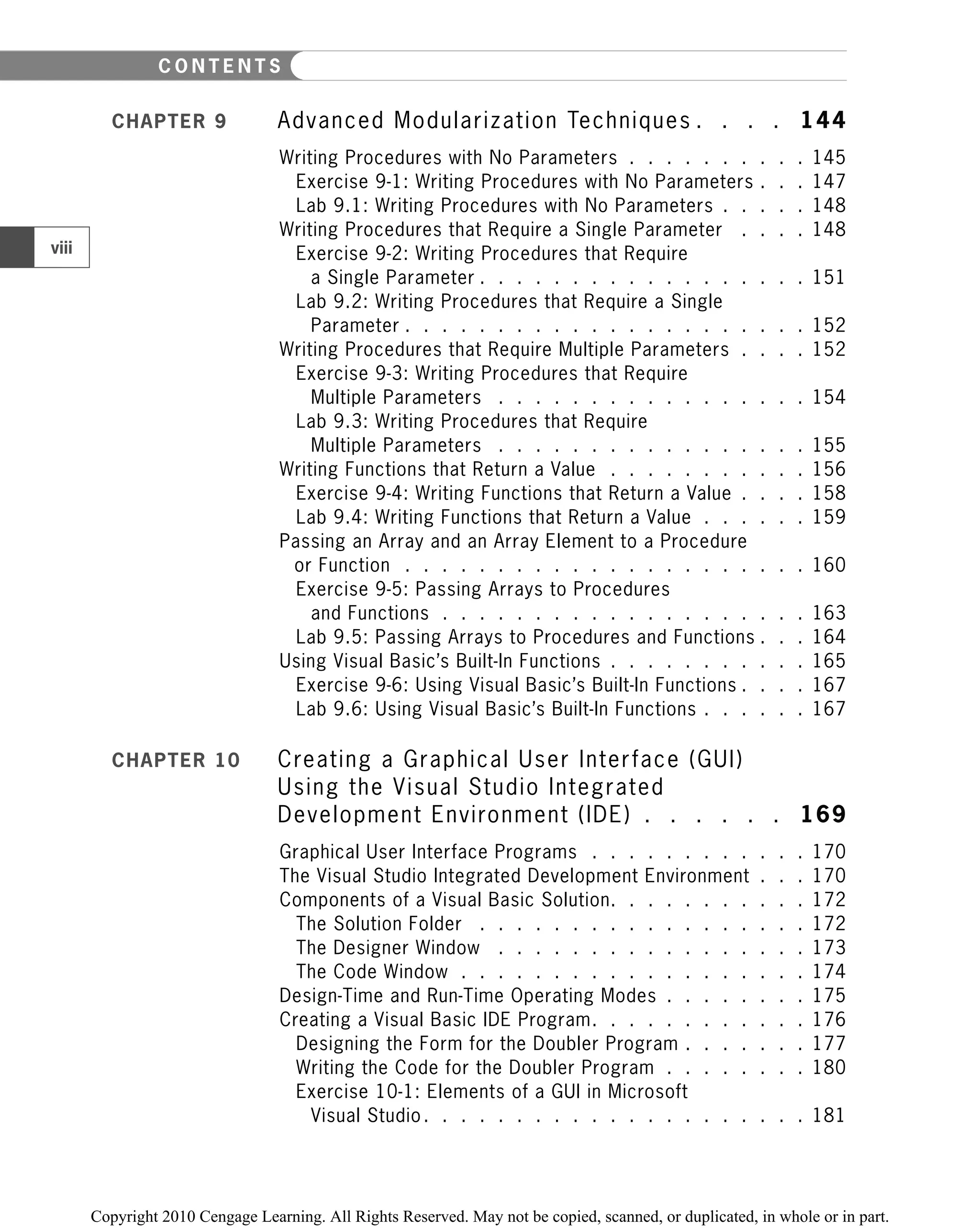 CHAPTER 9 Advanced Modularization Techniques . . . . 144
Writing Procedures with No Parameters . . . . . . . . . . 145
Exercise 9-1: Writing Procedures with No Parameters . . . 147
Lab 9.1: Writing Procedures with No Parameters . . . . . 148
Writing Procedures that Require a Single Parameter . . . . 148
Exercise 9-2: Writing Procedures that Require
a Single Parameter . . . . . . . . . . . . . . . . . . 151
Lab 9.2: Writing Procedures that Require a Single
Parameter . . . . . . . . . . . . . . . . . . . . . . 152
Writing Procedures that Require Multiple Parameters . . . . 152
Exercise 9-3: Writing Procedures that Require
Multiple Parameters . . . . . . . . . . . . . . . . . 154
Lab 9.3: Writing Procedures that Require
Multiple Parameters . . . . . . . . . . . . . . . . . 155
Writing Functions that Return a Value . . . . . . . . . . . 156
Exercise 9-4: Writing Functions that Return a Value . . . . 158
Lab 9.4: Writing Functions that Return a Value . . . . . . 159
Passing an Array and an Array Element to a Procedure
or Function . . . . . . . . . . . . . . . . . . . . . . 160
Exercise 9-5: Passing Arrays to Procedures
and Functions . . . . . . . . . . . . . . . . . . . . 163
Lab 9.5: Passing Arrays to Procedures and Functions . . . 164
Using Visual Basic’s Built-In Functions . . . . . . . . . . . 165
Exercise 9-6: Using Visual Basic’s Built-In Functions . . . . 167
Lab 9.6: Using Visual Basic’s Built-In Functions . . . . . . 167
CHAPTER 10 Creating a Graphical User Interface (GUI)
Using the Visual Studio Integrated
Development Environment (IDE) . . . . . . 169
Graphical User Interface Programs . . . . . . . . . . . . 170
The Visual Studio Integrated Development Environment . . . 170
Components of a Visual Basic Solution. . . . . . . . . . . 172
The Solution Folder . . . . . . . . . . . . . . . . . . 172
The Designer Window . . . . . . . . . . . . . . . . . 173
The Code Window . . . . . . . . . . . . . . . . . . . 174
Design-Time and Run-Time Operating Modes . . . . . . . . 175
Creating a Visual Basic IDE Program. . . . . . . . . . . . 176
Designing the Form for the Doubler Program . . . . . . . 177
Writing the Code for the Doubler Program . . . . . . . . 180
Exercise 10-1: Elements of a GUI in Microsoft
Visual Studio. . . . . . . . . . . . . . . . . . . . . 181
viii
C O N T E N T S
 