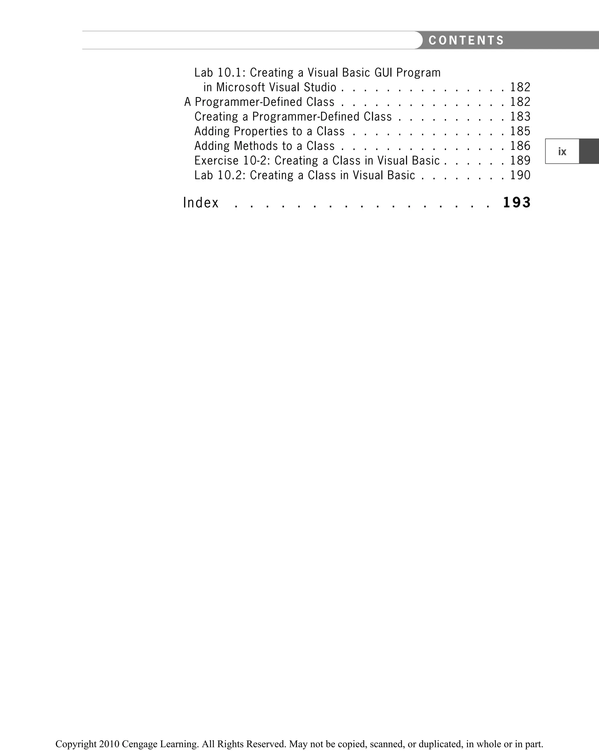 Lab 10.1: Creating a Visual Basic GUI Program
in Microsoft Visual Studio . . . . . . . . . . . . . . . 182
A Programmer-Defined Class . . . . . . . . . . . . . . . 182
Creating a Programmer-Defined Class . . . . . . . . . . 183
Adding Properties to a Class . . . . . . . . . . . . . . 185
Adding Methods to a Class . . . . . . . . . . . . . . . 186
Exercise 10-2: Creating a Class in Visual Basic . . . . . . 189
Lab 10.2: Creating a Class in Visual Basic . . . . . . . . 190
Index . . . . . . . . . . . . . . . . . 193
ix
C O N T E N T S
 