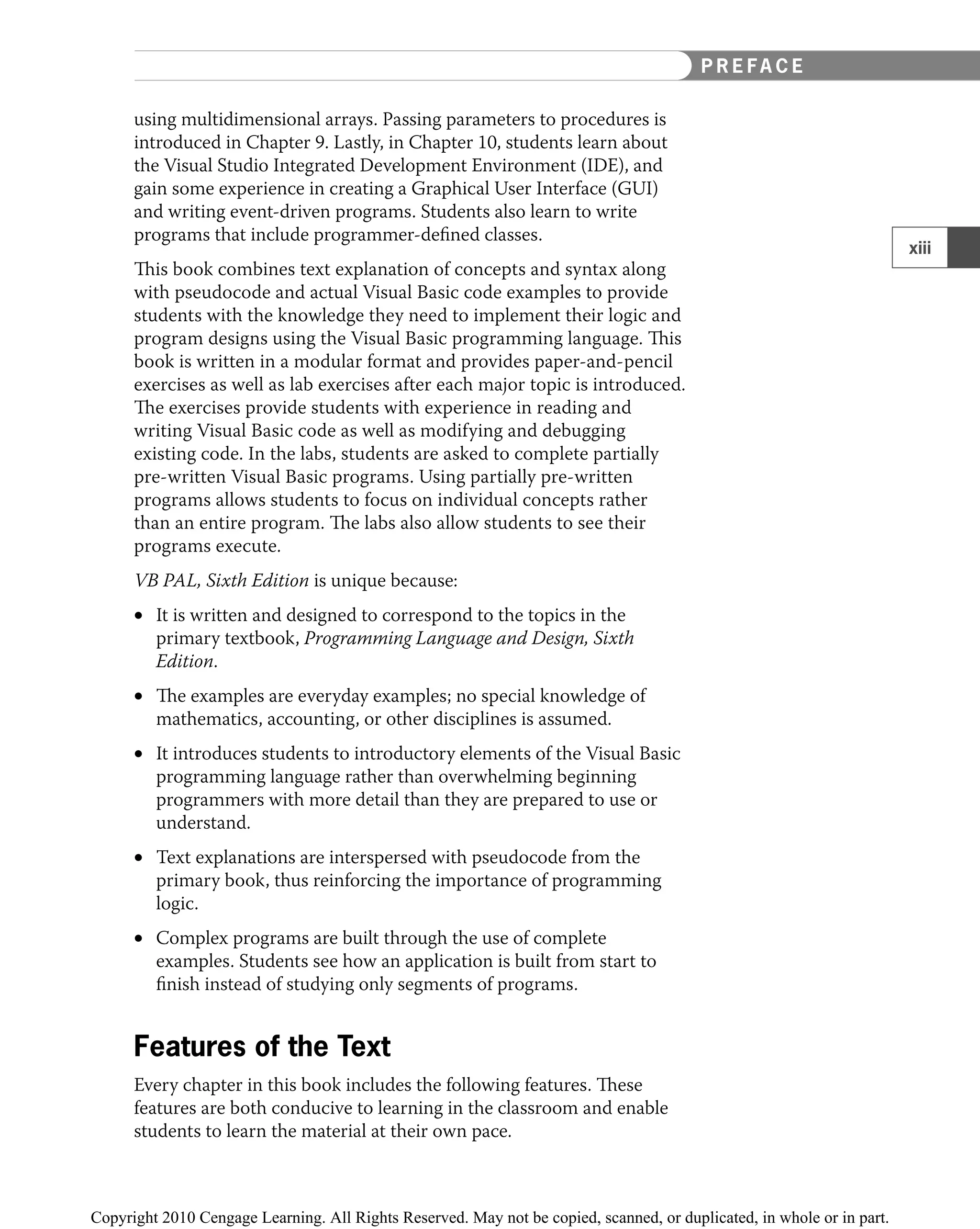 using multidimensional arrays. Passing parameters to procedures is
introduced in Chapter 9. Lastly, in Chapter 10, students learn about
the Visual Studio Integrated Development Environment (IDE), and
gain some experience in creating a Graphical User Interface (GUI)
and writing event-driven programs. Students also learn to write
programs that include programmer-deﬁned classes.
This book combines text explanation of concepts and syntax along
with pseudocode and actual Visual Basic code examples to provide
students with the knowledge they need to implement their logic and
program designs using the Visual Basic programming language. This
book is written in a modular format and provides paper-and-pencil
exercises as well as lab exercises after each major topic is introduced.
The exercises provide students with experience in reading and
writing Visual Basic code as well as modifying and debugging
existing code. In the labs, students are asked to complete partially
pre-written Visual Basic programs. Using partially pre-written
programs allows students to focus on individual concepts rather
than an entire program. The labs also allow students to see their
programs execute.
VB PAL, Sixth Edition is unique because:
It is written and designed to correspond to the topics in the
•
primary textbook, Programming Language and Design, Sixth
Edition.
The examples are everyday examples; no special knowledge of
•
mathematics, accounting, or other disciplines is assumed.
It introduces students to introductory elements of the Visual Basic
•
programming language rather than overwhelming beginning
programmers with more detail than they are prepared to use or
understand.
Text explanations are interspersed with pseudocode from the
•
primary book, thus reinforcing the importance of programming
logic.
Complex programs are built through the use of complete
•
examples. Students see how an application is built from start to
ﬁnish instead of studying only segments of programs.
Features of the Text
Every chapter in this book includes the following features. These
features are both conducive to learning in the classroom and enable
students to learn the material at their own pace.
xiii
P R E FA C E
 