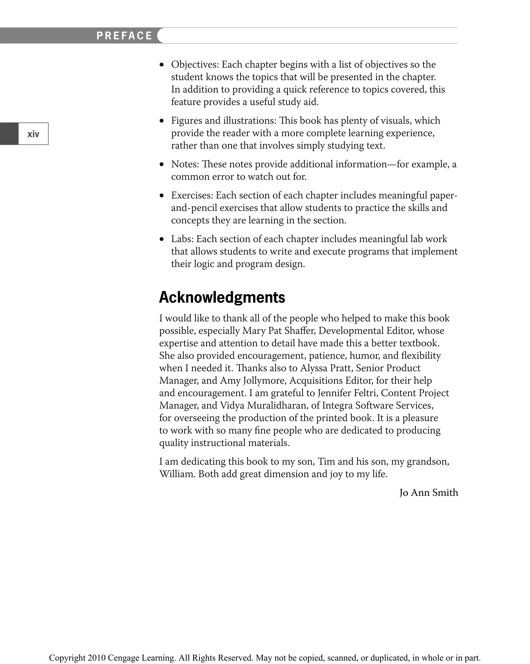 Objectives: Each chapter begins with a list of objectives so the
•
student knows the topics that will be presented in the chapter.
In addition to providing a quick reference to topics covered, this
feature provides a useful study aid.
Figures and illustrations: This book has plenty of visuals, which
•
provide the reader with a more complete learning experience,
rather than one that involves simply studying text.
Notes: These notes provide additional information—for example, a
•
common error to watch out for.
Exercises: Each section of each chapter includes meaningful
• paper-
and-pencil exercises that allow students to practice the skills and
concepts they are learning in the section.
Labs: Each section of each chapter includes meaningful lab work
•
that allows students to write and execute programs that implement
their logic and program design.
Acknowledgments
I would like to thank all of the people who helped to make this book
possible, especially Mary Pat Shaﬀer, Developmental Editor, whose
expertise and attention to detail have made this a better textbook.
She also provided encouragement, patience, humor, and ﬂexibility
when I needed it. Thanks also to Alyssa Pratt, Senior Product
Manager, and Amy Jollymore, Acquisitions Editor, for their help
and encouragement. I am grateful to Jennifer Feltri, Content Project
Manager, and Vidya Muralidharan, of Integra Software Services,
for overseeing the production of the printed book. It is a pleasure
to work with so many ﬁne people who are dedicated to producing
quality instructional materials.
I am dedicating this book to my son, Tim and his son, my grandson,
William. Both add great dimension and joy to my life.
Jo Ann Smith
xiv
P R E F A C E
 