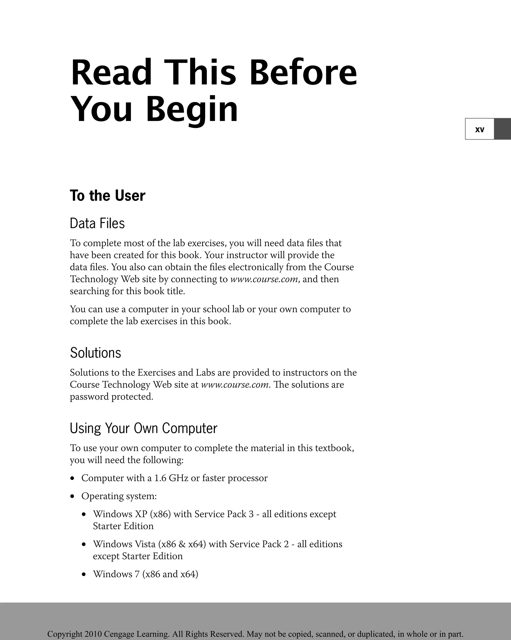 Read This Before
You Begin
To the User
Data Files
To complete most of the lab exercises, you will need data ﬁles that
have been created for this book. Your instructor will provide the
data ﬁles. You also can obtain the ﬁles electronically from the Course
Technology Web site by connecting to www.course.com, and then
searching for this book title.
You can use a computer in your school lab or your own computer to
complete the lab exercises in this book.
Solutions
Solutions to the Exercises and Labs are provided to instructors on the
Course Technology Web site at www.course.com. The solutions are
password protected.
Using Your Own Computer
To use your own computer to complete the material in this textbook,
you will need the following:
Computer with a 1.6 GHz or faster processor
•
Operating system:
•
Windows XP (x86) with Service Pack 3 - all editions except
•
Starter Edition
Windows Vista (x86 & x64) with Service Pack 2 - all editions
•
except Starter Edition
Windows 7 (x86 and x64)
•
xv
 