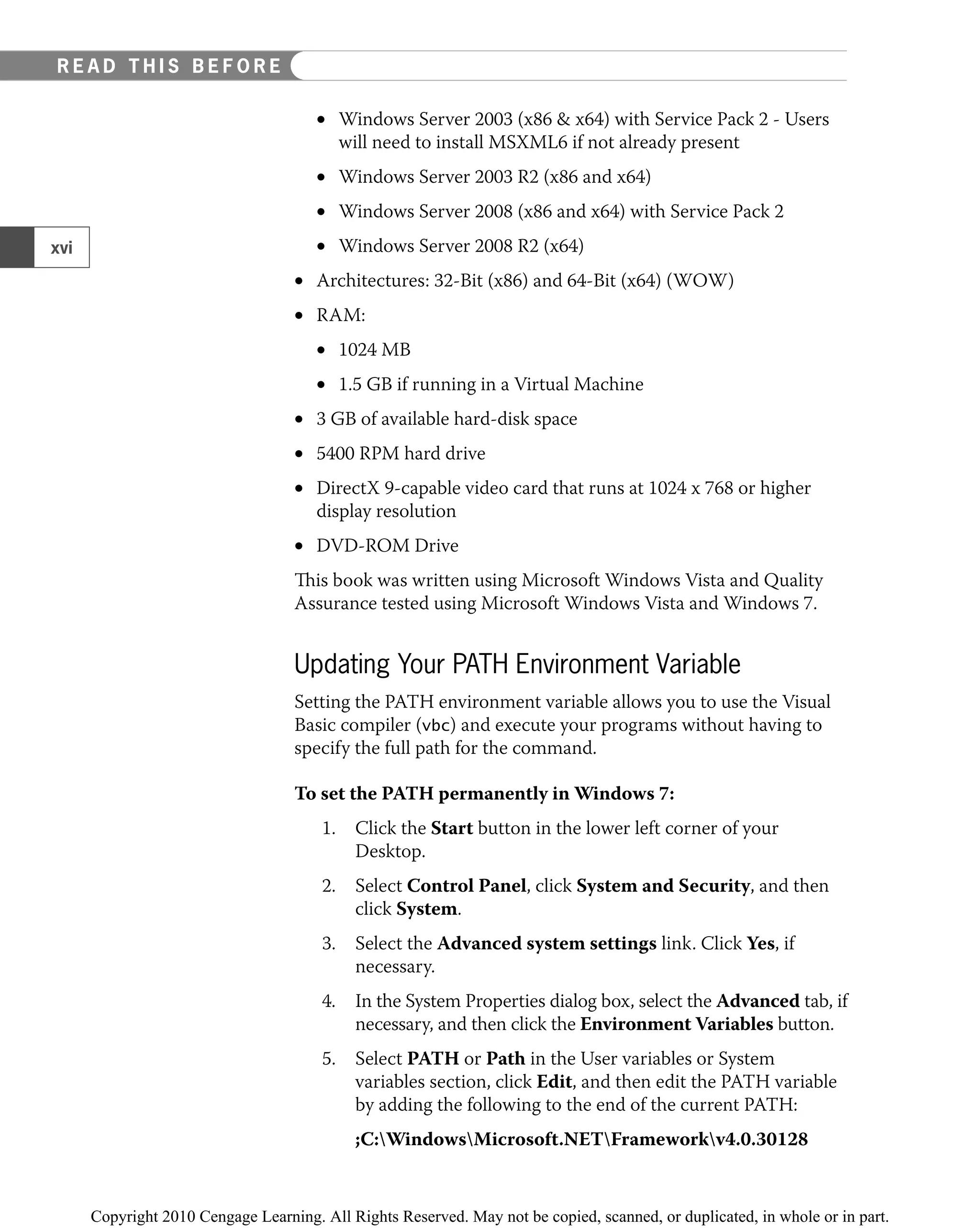 Windows Server 2003 (x86 & x64) with Service Pack 2 - Users
•
will need to install MSXML6 if not already present
Windows Server 2003 R2 (x86 and x64)
•
Windows Server 2008 (x86 and x64) with Service Pack 2
•
Windows Server 2008 R2 (x64)
•
Architectures: 32-Bit (x86) and 64-Bit (x64) (WOW)
•
RAM:
•
1024 MB
•
1.5 GB if running in a Virtual Machine
•
3 GB of available hard-disk space
•
5400 RPM hard drive
•
DirectX 9-capable video card that runs at 1024 x 768 or higher
•
display resolution
DVD-ROM Drive
•
This book was written using Microsoft Windows Vista and Quality
Assurance tested using Microsoft Windows Vista and Windows 7.
Updating Your PATH Environment Variable
Setting the PATH environment variable allows you to use the Visual
Basic compiler (vbc) and execute your programs without having to
specify the full path for the command.
To set the PATH permanently in Windows 7:
1. Click the Start button in the lower left corner of your
Desktop.
2. Select Control Panel, click System and Security, and then
click System.
3. Select the Advanced system settings link. Click Yes, if
necessary.
4. In the System Properties dialog box, select the Advanced tab, if
necessary, and then click the Environment Variables button.
5. Select PATH or Path in the User variables or System
variables section, click Edit, and then edit the PATH variable
by adding the following to the end of the current PATH:
;C:WindowsMicrosoft.NETFrameworkv4.0.30128
xvi
EAD THIS BEFORE YOU BEGIN
R E A D T H I S B E F O R E
 