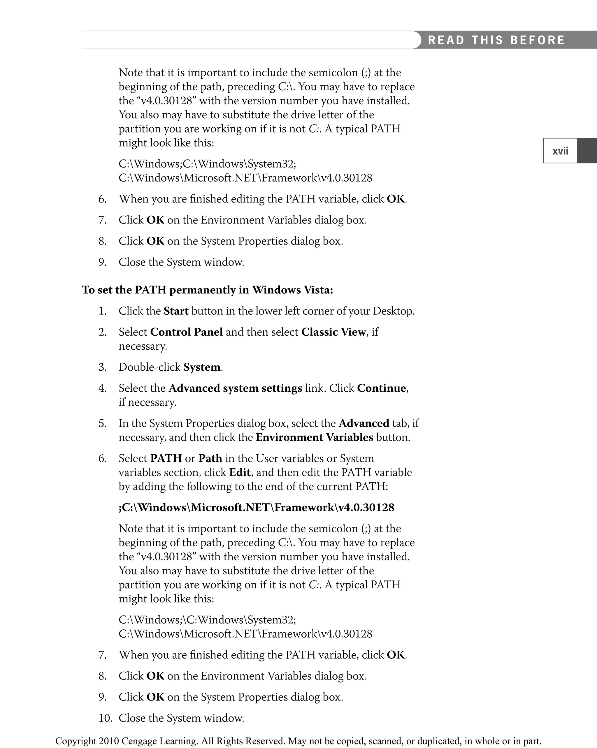 Note that it is important to include the semicolon (;) at the
beginning of the path, preceding C:. You may have to replace
the “v4.0.30128” with the version number you have installed.
You also may have to substitute the drive letter of the
partition you are working on if it is not C:. A typical PATH
might look like this:
C:Windows;C:WindowsSystem32;
C:WindowsMicrosoft.NETFrameworkv4.0.30128
6. When you are ﬁnished editing the PATH variable, click OK.
7. Click OK on the Environment Variables dialog box.
8. Click OK on the System Properties dialog box.
9. Close the System window.
To set the PATH permanently in Windows Vista:
1. Click the Start button in the lower left corner of your Desktop.
2. Select Control Panel and then select Classic View, if
necessary.
3. Double-click System.
4. Select the Advanced system settings link. Click Continue,
if necessary.
5. In the System Properties dialog box, select the Advanced tab, if
necessary, and then click the Environment Variables button.
6. Select PATH or Path in the User variables or System
variables section, click Edit, and then edit the PATH variable
by adding the following to the end of the current PATH:
;C:WindowsMicrosoft.NETFrameworkv4.0.30128
Note that it is important to include the semicolon (;) at the
beginning of the path, preceding C:. You may have to replace
the “v4.0.30128” with the version number you have installed.
You also may have to substitute the drive letter of the
partition you are working on if it is not C:. A typical PATH
might look like this:
C:Windows;C:WindowsSystem32;
C:WindowsMicrosoft.NETFrameworkv4.0.30128
7. When you are ﬁnished editing the PATH variable, click OK.
8. Click OK on the Environment Variables dialog box.
9. Click OK on the System Properties dialog box.
10. Close the System window.
xvii
READ THIS BEFORE YOU BEGIN
R E A D T H I S B E F O R E
 