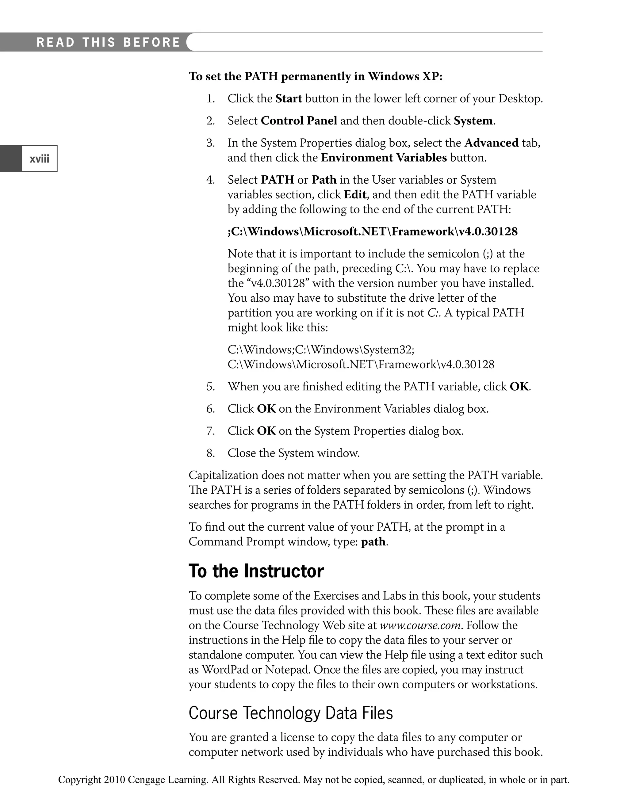 To set the PATH permanently in Windows XP:
1. Click the Start button in the lower left corner of your Desktop.
2. Select Control Panel and then double-click System.
3. In the System Properties dialog box, select the Advanced tab,
and then click the Environment Variables button.
4. Select PATH or Path in the User variables or System
variables section, click Edit, and then edit the PATH variable
by adding the following to the end of the current PATH:
;C:WindowsMicrosoft.NETFrameworkv4.0.30128
Note that it is important to include the semicolon (;) at the
beginning of the path, preceding C:. You may have to replace
the “v4.0.30128” with the version number you have installed.
You also may have to substitute the drive letter of the
partition you are working on if it is not C:. A typical PATH
might look like this:
C:Windows;C:WindowsSystem32;
C:WindowsMicrosoft.NETFrameworkv4.0.30128
5. When you are ﬁnished editing the PATH variable, click OK.
6. Click OK on the Environment Variables dialog box.
7. Click OK on the System Properties dialog box.
8. Close the System window.
Capitalization does not matter when you are setting the PATH variable.
The PATH is a series of folders separated by semicolons (;). Windows
searches for programs in the PATH folders in order, from left to right.
To ﬁnd out the current value of your PATH, at the prompt in a
Command Prompt window, type: path.
To the Instructor
To complete some of the Exercises and Labs in this book, your students
must use the data ﬁles provided with this book. These ﬁles are available
on the Course Technology Web site at www.course.com. Follow the
instructions in the Help ﬁle to copy the data ﬁles to your server or
standalone computer. You can view the Help ﬁle using a text editor such
as WordPad or Notepad. Once the ﬁles are copied, you may instruct
your students to copy the ﬁles to their own computers or workstations.
Course Technology Data Files
You are granted a license to copy the data ﬁles to any computer or
computer network used by individuals who have purchased this book.
xviii
EAD THIS BEFORE YOU BEGIN
R E A D T H I S B E F O R E
 
