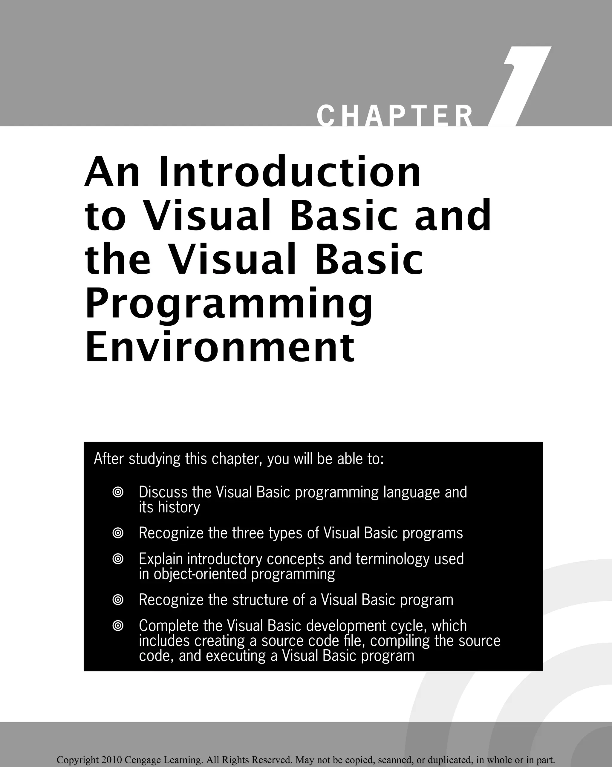 After studying this chapter, you will be able to:
Discuss the Visual Basic programming language and

its history
Recognize the three types of Visual Basic programs

Explain introductory concepts and terminology used

in object-oriented programming
Recognize the structure of a Visual Basic program

Complete the Visual Basic development cycle, which

includes creating a source code ﬁle, compiling the source
code, and executing a Visual Basic program
C H A P T E R 1
An Introduction
to Visual Basic and
the Visual Basic
Programming
Programming
Environment
Environment
Copyright 2010 Cengage Learning. All Rights Reserved. May not be copied, scanned, or duplicated, in whole or in part.
 