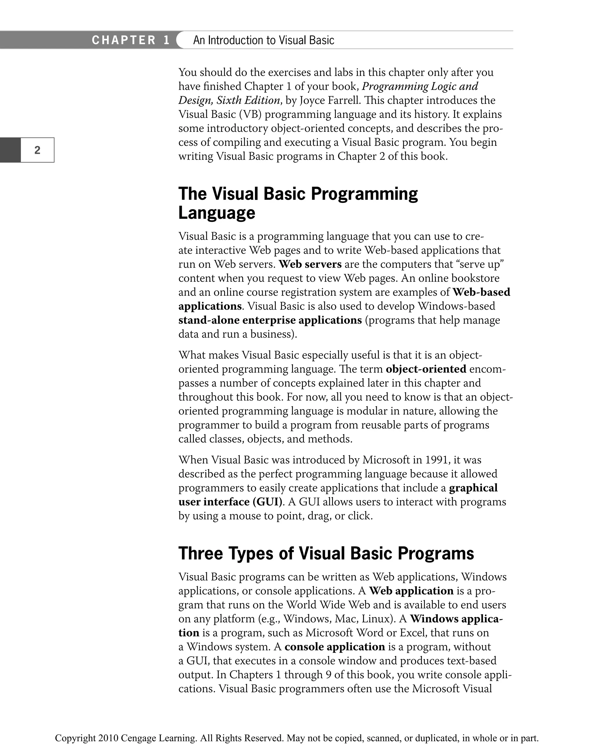 You should do the exercises and labs in this chapter only after you
have ﬁnished Chapter 1 of your book, Programming Logic and
Design, Sixth Edition, by Joyce Farrell. This chapter introduces the
Visual Basic (VB) programming language and its history. It explains
some introductory object-oriented concepts, and describes the pro-
cess of compiling and executing a Visual Basic program. You begin
writing Visual Basic programs in Chapter 2 of this book.
The Visual Basic Programming
Language
Visual Basic is a programming language that you can use to cre-
ate interactive Web pages and to write Web-based applications that
run on Web servers. Web servers are the computers that “serve up”
content when you request to view Web pages. An online bookstore
and an online course registration system are examples of Web-based
applications. Visual Basic is also used to develop Windows-based
stand-alone enterprise applications (programs that help manage
data and run a business).
What makes Visual Basic especially useful is that it is an object-
oriented programming language. The term object-oriented encom-
passes a number of concepts explained later in this chapter and
throughout this book. For now, all you need to know is that an object-
oriented programming language is modular in nature, allowing the
programmer to build a program from reusable parts of programs
called classes, objects, and methods.
When Visual Basic was introduced by Microsoft in 1991, it was
described as the perfect programming language because it allowed
programmers to easily create applications that include a graphical
user interface (GUI). A GUI allows users to interact with programs
by using a mouse to point, drag, or click.
Three Types of Visual Basic Programs
Visual Basic programs can be written as Web applications, Windows
applications, or console applications. A Web application is a pro-
gram that runs on the World Wide Web and is available to end users
on any platform (e.g., Windows, Mac, Linux). A Windows applica-
tion is a program, such as Microsoft Word or Excel, that runs on
a Windows system. A console application is a program, without
a GUI, that executes in a console window and produces text-based
output. In Chapters 1 through 9 of this book, you write console appli-
cations. Visual Basic programmers often use the Microsoft Visual
2
C H A P T E R 1 An Introduction to Visual Basic
 