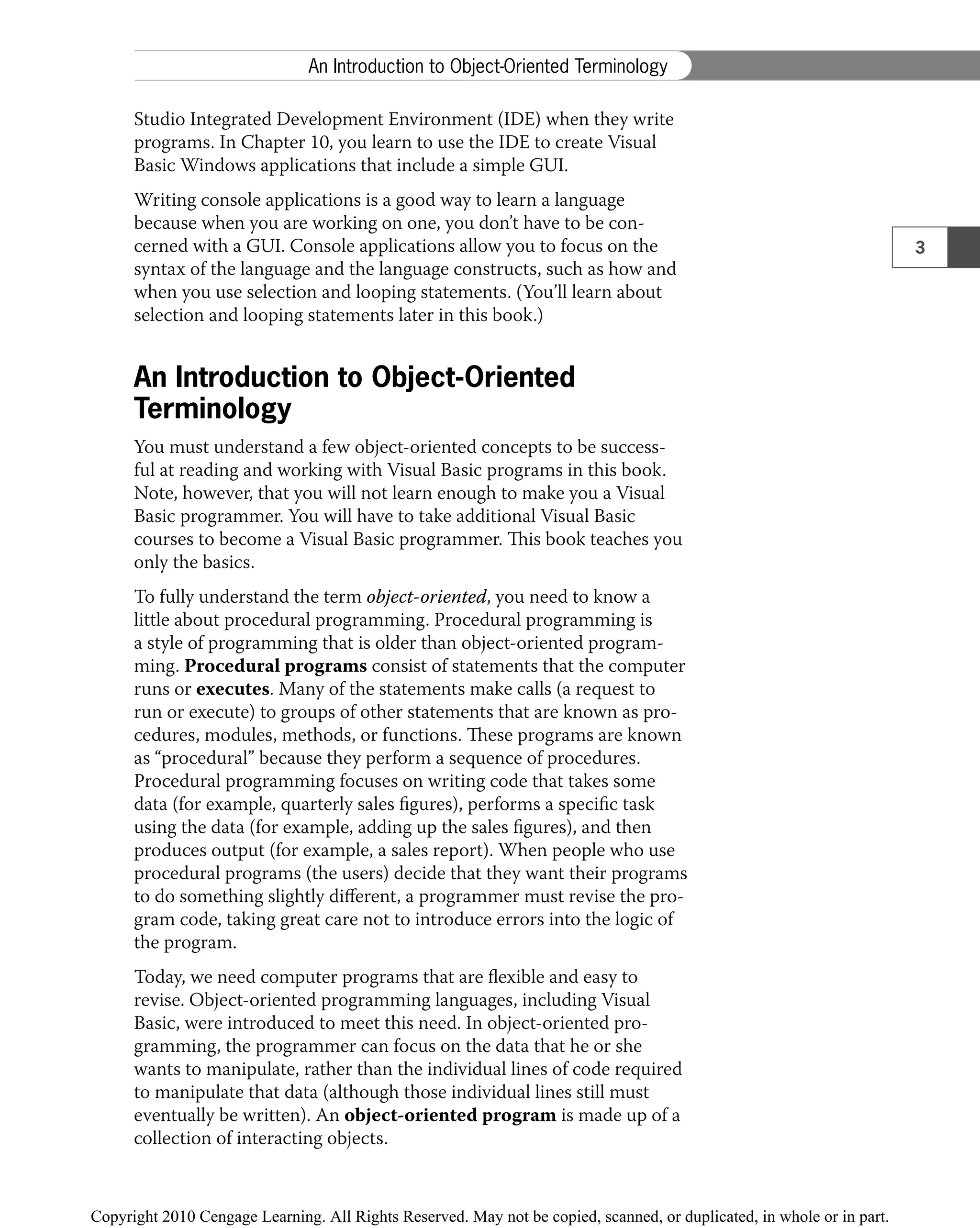 Studio Integrated Development Environment (IDE) when they write
programs. In Chapter 10, you learn to use the IDE to create Visual
Basic Windows applications that include a simple GUI.
Writing console applications is a good way to learn a language
because when you are working on one, you don’t have to be con-
cerned with a GUI. Console applications allow you to focus on the
syntax of the language and the language constructs, such as how and
when you use selection and looping statements. (You’ll learn about
selection and looping statements later in this book.)
An Introduction to Object-Oriented
Terminology
You must understand a few object-oriented concepts to be success-
ful at reading and working with Visual Basic programs in this book.
Note, however, that you will not learn enough to make you a Visual
Basic programmer. You will have to take additional Visual Basic
courses to become a Visual Basic programmer. This book teaches you
only the basics.
To fully understand the term object-oriented, you need to know a
little about procedural programming. Procedural programming is
a style of programming that is older than object-oriented program-
ming. Procedural programs consist of statements that the computer
runs or executes. Many of the statements make calls (a request to
run or execute) to groups of other statements that are known as pro-
cedures, modules, methods, or functions. These programs are known
as “procedural” because they perform a sequence of procedures.
Procedural programming focuses on writing code that takes some
data (for example, quarterly sales ﬁgures), performs a speciﬁc task
using the data (for example, adding up the sales ﬁgures), and then
produces output (for example, a sales report). When people who use
procedural programs (the users) decide that they want their programs
to do something slightly diﬀerent, a programmer must revise the pro-
gram code, taking great care not to introduce errors into the logic of
the program.
Today, we need computer programs that are ﬂexible and easy to
revise. Object-oriented programming languages, including Visual
Basic, were introduced to meet this need. In object-oriented pro-
gramming, the programmer can focus on the data that he or she
wants to manipulate, rather than the individual lines of code required
to manipulate that data (although those individual lines still must
eventually be written). An object-oriented program is made up of a
collection of interacting objects.
3
An Introduction to Object-Oriented Terminology
 