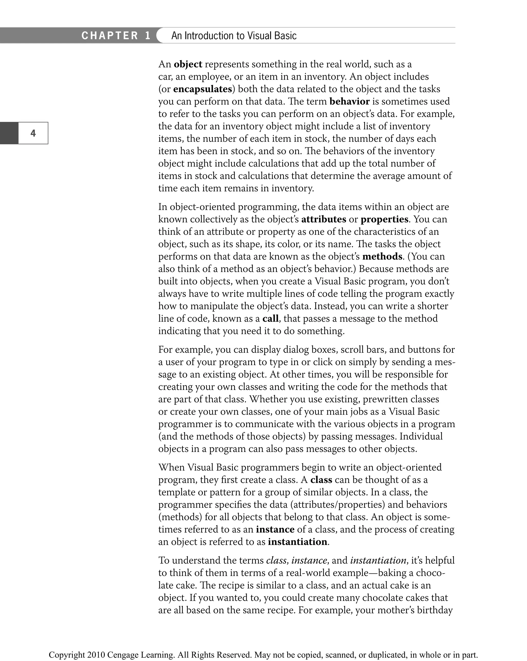 An object represents something in the real world, such as a
car, an employee, or an item in an inventory. An object includes
(or encapsulates) both the data related to the object and the tasks
you can perform on that data. The term behavior is sometimes used
to refer to the tasks you can perform on an object’s data. For example,
the data for an inventory object might include a list of inventory
items, the number of each item in stock, the number of days each
item has been in stock, and so on. The behaviors of the inventory
object might include calculations that add up the total number of
items in stock and calculations that determine the average amount of
time each item remains in inventory.
In object-oriented programming, the data items within an object are
known collectively as the object’s attributes or properties. You can
think of an attribute or property as one of the characteristics of an
object, such as its shape, its color, or its name. The tasks the object
performs on that data are known as the object’s methods. (You can
also think of a method as an object’s behavior.) Because methods are
built into objects, when you create a Visual Basic program, you don’t
always have to write multiple lines of code telling the program exactly
how to manipulate the object’s data. Instead, you can write a shorter
line of code, known as a call, that passes a message to the method
indicating that you need it to do something.
For example, you can display dialog boxes, scroll bars, and buttons for
a user of your program to type in or click on simply by sending a mes-
sage to an existing object. At other times, you will be responsible for
creating your own classes and writing the code for the methods that
are part of that class. Whether you use existing, prewritten classes
or create your own classes, one of your main jobs as a Visual Basic
programmer is to communicate with the various objects in a program
(and the methods of those objects) by passing messages. Individual
objects in a program can also pass messages to other objects.
When Visual Basic programmers begin to write an object-oriented
program, they ﬁrst create a class. A class can be thought of as a
template or pattern for a group of similar objects. In a class, the
programmer speciﬁes the data (attributes/properties) and behaviors
(methods) for all objects that belong to that class. An object is some-
times referred to as an instance of a class, and the process of creating
an object is referred to as instantiation.
To understand the terms class, instance, and instantiation, it’s helpful
to think of them in terms of a real-world example—baking a choco-
late cake. The recipe is similar to a class, and an actual cake is an
object. If you wanted to, you could create many chocolate cakes that
are all based on the same recipe. For example, your mother’s birthday
4
C H A P T E R 1 An Introduction to Visual Basic
 