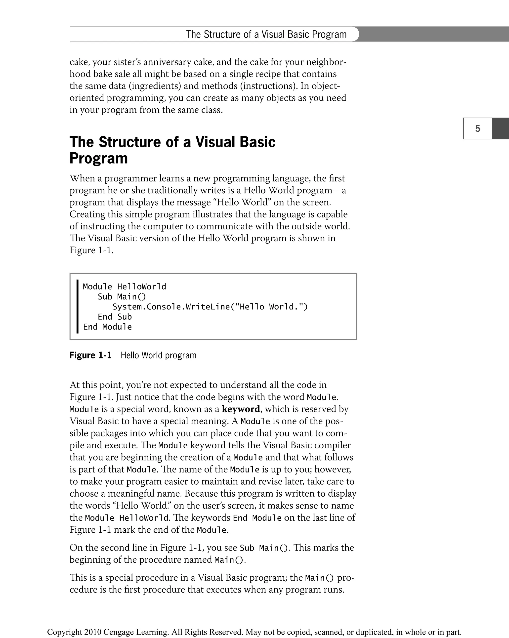 cake, your sister’s anniversary cake, and the cake for your neighbor-
hood bake sale all might be based on a single recipe that contains
the same data (ingredients) and methods (instructions). In object-
oriented programming, you can create as many objects as you need
in your program from the same class.
The Structure of a Visual Basic
Program
When a programmer learns a new programming language, the ﬁrst
program he or she traditionally writes is a Hello World program—a
program that displays the message “Hello World” on the screen.
Creating this simple program illustrates that the language is capable
of instructing the computer to communicate with the outside world.
The Visual Basic version of the Hello World program is shown in
Figure 1-1.
Module HelloWorld
Sub Main()
System.Console.WriteLine("Hello World.")
End Sub
End Module
Figure 1-1 Hello World program
At this point, you’re not expected to understand all the code in
Figure 1-1. Just notice that the code begins with the word Module.
Module is a special word, known as a keyword, which is reserved by
Visual Basic to have a special meaning. A Module is one of the pos-
sible packages into which you can place code that you want to com-
pile and execute. The Module keyword tells the Visual Basic compiler
that you are beginning the creation of a Module and that what follows
is part of that Module. The name of the Module is up to you; however,
to make your program easier to maintain and revise later, take care to
choose a meaningful name. Because this program is written to display
the words “Hello World.” on the user’s screen, it makes sense to name
the Module HelloWorld. The keywords End Module on the last line of
Figure 1-1 mark the end of the Module.
On the second line in Figure 1-1, you see Sub Main(). This marks the
beginning of the procedure named Main().
This is a special procedure in a Visual Basic program; the Main() pro-
cedure is the ﬁrst procedure that executes when any program runs.
5
The Structure of a Visual Basic Program
 
