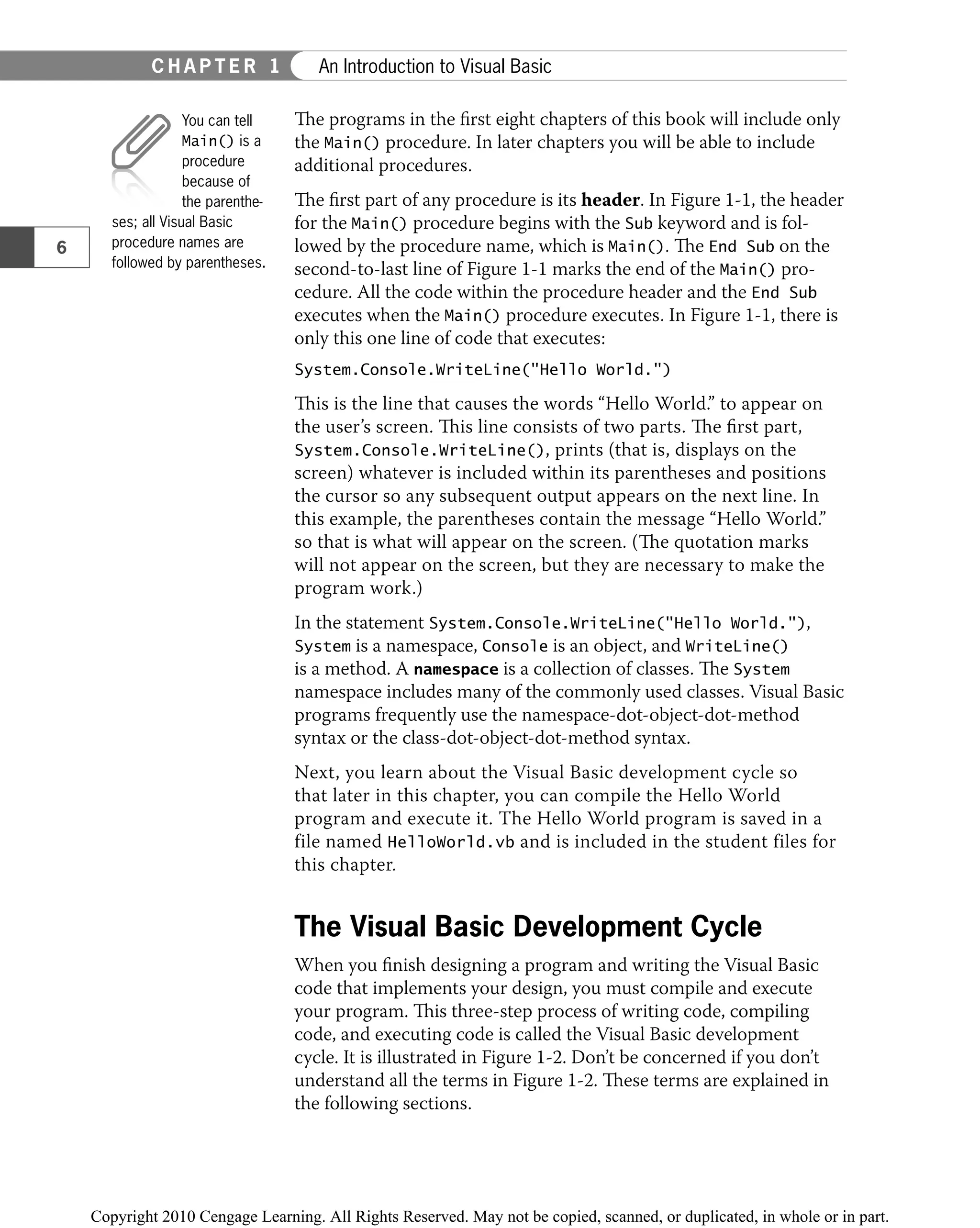 The programs in the ﬁrst eight chapters of this book will include only
the Main() procedure. In later chapters you will be able to include
additional procedures.
The ﬁrst part of any procedure is its header. In Figure 1-1, the header
for the Main() procedure begins with the Sub keyword and is fol-
lowed by the procedure name, which is Main(). The End Sub on the
second-to-last line of Figure 1-1 marks the end of the Main() pro-
cedure. All the code within the procedure header and the End Sub
executes when the Main() procedure executes. In Figure 1-1, there is
only this one line of code that executes:
System.Console.WriteLine("Hello World.")
This is the line that causes the words “Hello World.” to appear on
the user’s screen. This line consists of two parts. The ﬁrst part,
System.Console.WriteLine(), prints (that is, displays on the
screen) whatever is included within its parentheses and positions
the cursor so any subsequent output appears on the next line. In
this example, the parentheses contain the message “Hello World.”
so that is what will appear on the screen. (The quotation marks
will not appear on the screen, but they are necessary to make the
program work.)
In the statement System.Console.WriteLine("Hello World."),
System is a namespace, Console is an object, and WriteLine()
is a method. A namespace is a collection of classes. The System
namespace includes many of the commonly used classes. Visual Basic
programs frequently use the namespace-dot-object-dot-method
syntax or the class-dot-object-dot-method syntax.
Next, you learn about the Visual Basic development cycle so
that later in this chapter, you can compile the Hello World
program and execute it. The Hello World program is saved in a
file named HelloWorld.vb and is included in the student files for
this chapter.
The Visual Basic Development Cycle
When you ﬁnish designing a program and writing the Visual Basic
code that implements your design, you must compile and execute
your program. This three-step process of writing code, compiling
code, and executing code is called the Visual Basic development
cycle. It is illustrated in Figure 1-2. Don’t be concerned if you don’t
understand all the terms in Figure 1-2. These terms are explained in
the following sections.
You can tell
Main() is a
procedure
because of
the parenthe-
ses; all Visual Basic
procedure names are
followed by parentheses.
6
C H A P T E R 1 An Introduction to Visual Basic
 