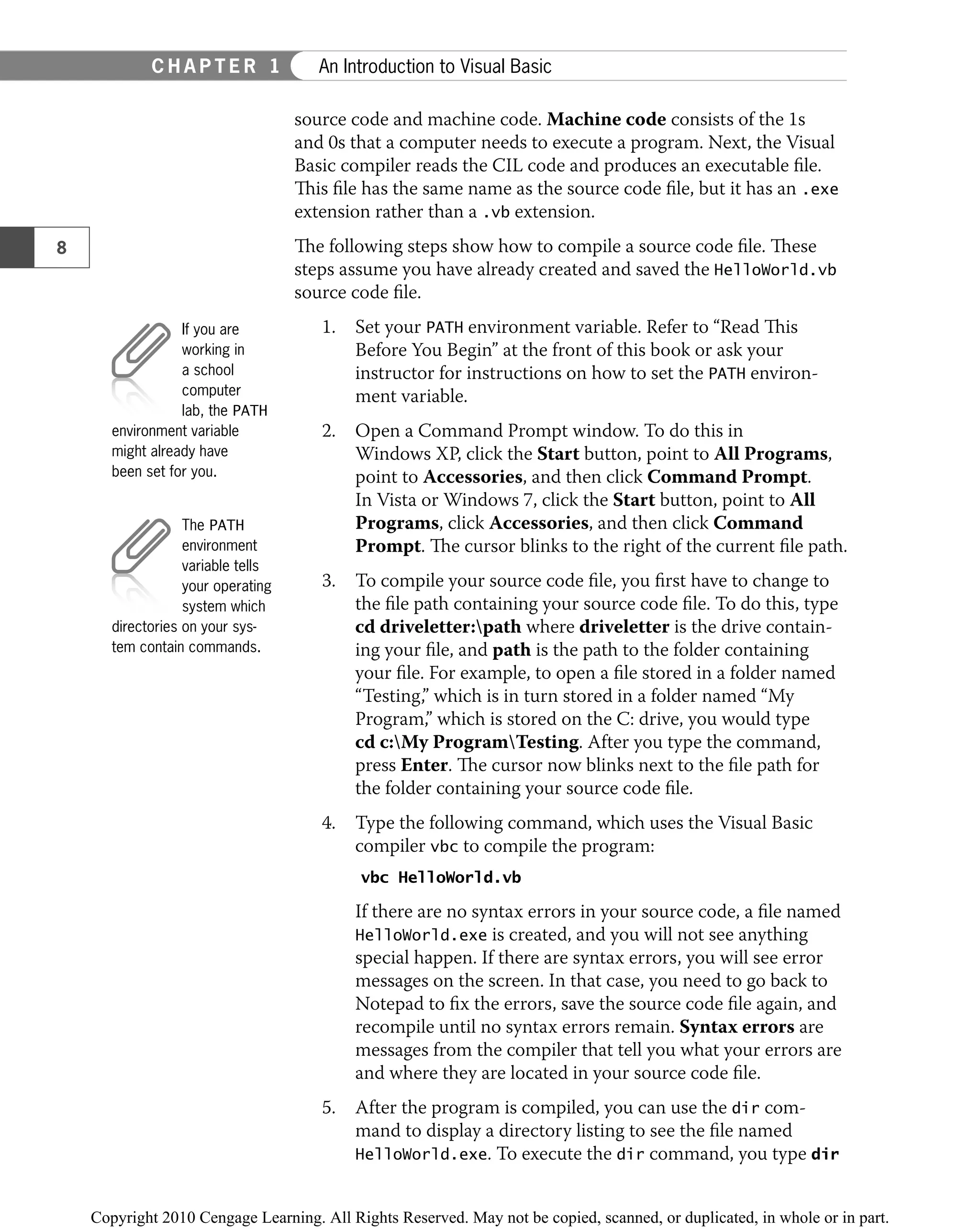 source code and machine code. Machine code consists of the 1s
and 0s that a computer needs to execute a program. Next, the Visual
Basic compiler reads the CIL code and produces an executable ﬁle.
This ﬁle has the same name as the source code ﬁle, but it has an .exe
extension rather than a .vb extension.
The following steps show how to compile a source code ﬁle. These
steps assume you have already created and saved the HelloWorld.vb
source code ﬁle.
1. Set your PATH environment variable. Refer to “Read This
Before You Begin” at the front of this book or ask your
instructor for instructions on how to set the PATH environ-
ment variable.
2. Open a Command Prompt window. To do this in
Windows XP, click the Start button, point to All Programs,
point to Accessories, and then click Command Prompt.
In Vista or Windows 7, click the Start button, point to All
Programs, click Accessories, and then click Command
Prompt. The cursor blinks to the right of the current ﬁle path.
3. To compile your source code ﬁle, you ﬁrst have to change to
the ﬁle path containing your source code ﬁle. To do this, type
cd driveletter:path where driveletter is the drive contain-
ing your ﬁle, and path is the path to the folder containing
your ﬁle. For example, to open a ﬁle stored in a folder named
“Testing,” which is in turn stored in a folder named “My
Program,” which is stored on the C: drive, you would type
cd c:My ProgramTesting. After you type the command,
press Enter. The cursor now blinks next to the ﬁle path for
the folder containing your source code ﬁle.
4. Type the following command, which uses the Visual Basic
compiler vbc to compile the program:
vbc HelloWorld.vb
If there are no syntax errors in your source code, a ﬁle named
HelloWorld.exe is created, and you will not see anything
special happen. If there are syntax errors, you will see error
messages on the screen. In that case, you need to go back to
Notepad to ﬁx the errors, save the source code ﬁle again, and
recompile until no syntax errors remain. Syntax errors are
messages from the compiler that tell you what your errors are
and where they are located in your source code ﬁle.
5. After the program is compiled, you can use the dir com-
mand to display a directory listing to see the ﬁle named
HelloWorld.exe. To execute the dir command, you type dir
If you are
working in
a school
computer
lab, the PATH
environment variable
might already have
been set for you.
The PATH
environment
variable tells
your operating
system which
directories on your sys-
tem contain commands.
8
C H A P T E R 1 An Introduction to Visual Basic
 