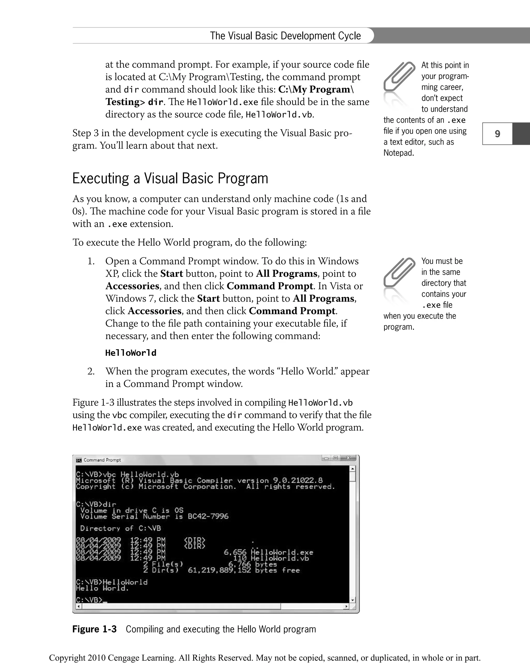 at the command prompt. For example, if your source code ﬁle
is located at C:My ProgramTesting, the command prompt
and dir command should look like this: C:My Program
Testing> dir. The HelloWorld.exe ﬁle should be in the same
directory as the source code ﬁle, HelloWorld.vb.
Step 3 in the development cycle is executing the Visual Basic pro-
gram. You’ll learn about that next.
Executing a Visual Basic Program
As you know, a computer can understand only machine code (1s and
0s). The machine code for your Visual Basic program is stored in a ﬁle
with an .exe extension.
To execute the Hello World program, do the following:
1. Open a Command Prompt window. To do this in Windows
XP, click the Start button, point to All Programs, point to
Accessories, and then click Command Prompt. In Vista or
Windows 7, click the Start button, point to All Programs,
click Accessories, and then click Command Prompt.
Change to the ﬁle path containing your executable ﬁle, if
necessary, and then enter the following command:
HelloWorld
2. When the program executes, the words “Hello World.” appear
in a Command Prompt window.
Figure 1-3 illustrates the steps involved in compiling HelloWorld.vb
using the vbc compiler, executing the dir command to verify that the ﬁle
HelloWorld.exe was created, and executing the Hello World program.
Figure 1-3 Compiling and executing the Hello World program
At this point in
your program-
ming career,
don’t expect
to understand
the contents of an .exe
ﬁle if you open one using
a text editor, such as
Notepad.
You must be
in the same
directory that
contains your
.exe ﬁle
when you execute the
program.
9
The Visual Basic Development Cycle
 
