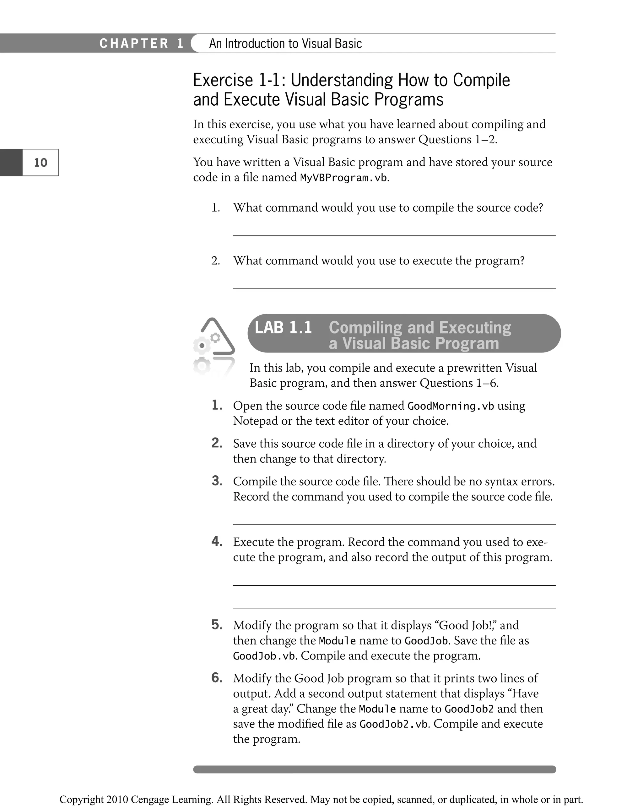 Exercise 1-1: Understanding How to Compile
and Execute Visual Basic Programs
In this exercise, you use what you have learned about compiling and
executing Visual Basic programs to answer Questions 1–2.
You have written a Visual Basic program and have stored your source
code in a ﬁle named MyVBProgram.vb.
1. What command would you use to compile the source code?
2. What command would you use to execute the program?
LAB 1.1 Compiling and Executing
a Visual Basic Program
In this lab, you compile and execute a prewritten Visual
Basic program, and then answer Questions 1–6.
1. Open the source code ﬁle named GoodMorning.vb using
Notepad or the text editor of your choice.
2. Save this source code ﬁle in a directory of your choice, and
then change to that directory.
3. Compile the source code ﬁle. There should be no syntax errors.
Record the command you used to compile the source code ﬁle.
4. Execute the program. Record the command you used to exe-
cute the program, and also record the output of this program.
5. Modify the program so that it displays “Good Job!,” and
then change the Module name to GoodJob. Save the ﬁle as
GoodJob.vb. Compile and execute the program.
6. Modify the Good Job program so that it prints two lines of
output. Add a second output statement that displays “Have
a great day.” Change the Module name to GoodJob2 and then
save the modiﬁed ﬁle as GoodJob2.vb. Compile and execute
the program.
10
C H A P T E R 1 An Introduction to Visual Basic
 