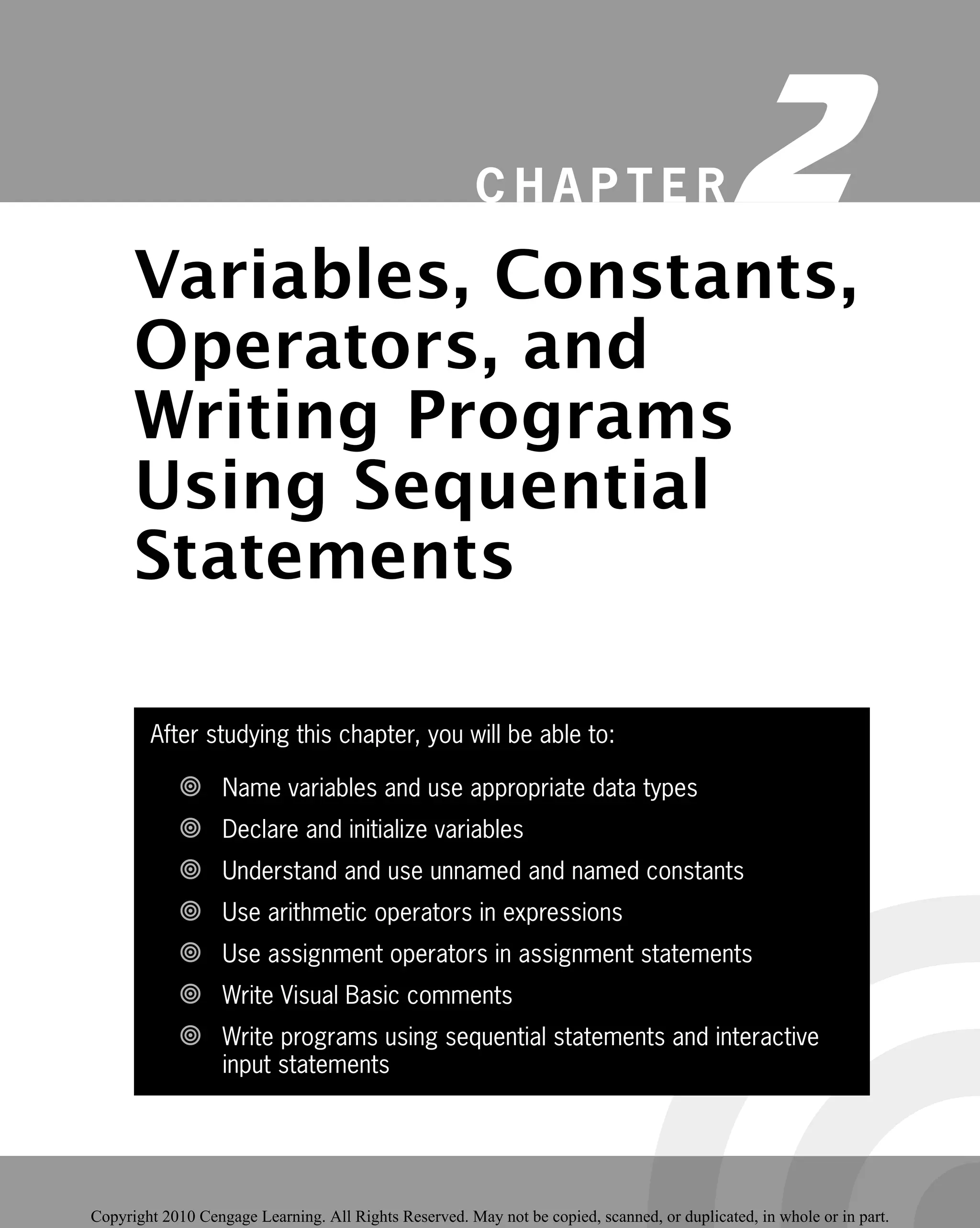 After studying this chapter, you will be able to:
Name variables and use appropriate data types

Declare and initialize variables

Understand and use unnamed and named constants

Use arithmetic operators in expressions

Use assignment operators in assignment statements

Write Visual Basic comments

Write programs using sequential statements and interactive

input statements
C H A P T E R 2
Variables, Constants,
Operators, and
Writing Programs
Using Sequential
Statements
 