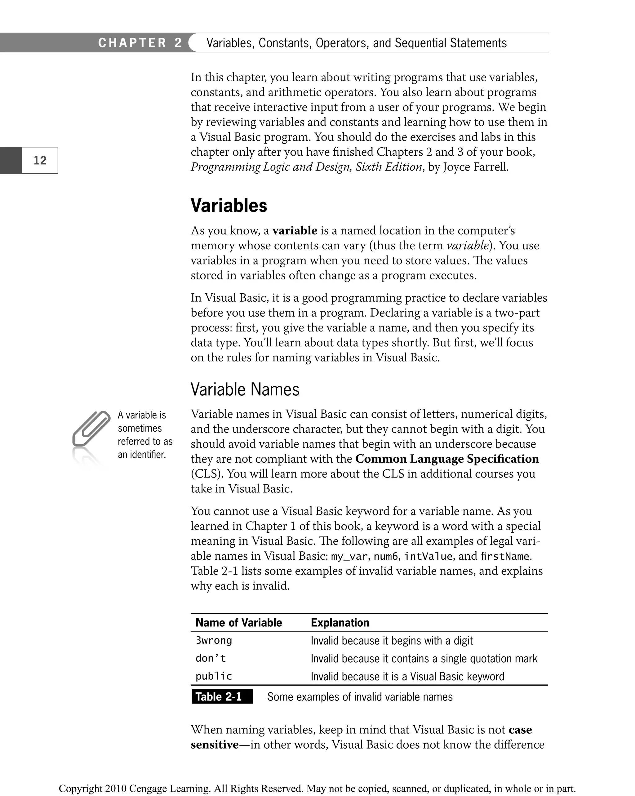 In this chapter, you learn about writing programs that use variables,
constants, and arithmetic operators. You also learn about programs
that receive interactive input from a user of your programs. We begin
by reviewing variables and constants and learning how to use them in
a Visual Basic program. You should do the exercises and labs in this
chapter only after you have ﬁnished Chapters 2 and 3 of your book,
Programming Logic and Design, Sixth Edition, by Joyce Farrell.
Variables
As you know, a variable is a named location in the computer’s
memory whose contents can vary (thus the term variable). You use
variables in a program when you need to store values. The values
stored in variables often change as a program executes.
In Visual Basic, it is a good programming practice to declare variables
before you use them in a program. Declaring a variable is a two-part
process: ﬁrst, you give the variable a name, and then you specify its
data type. You’ll learn about data types shortly. But ﬁrst, we’ll focus
on the rules for naming variables in Visual Basic.
Variable Names
Variable names in Visual Basic can consist of letters, numerical digits,
and the underscore character, but they cannot begin with a digit. You
should avoid variable names that begin with an underscore because
they are not compliant with the Common Language Speciﬁcation
(CLS). You will learn more about the CLS in additional courses you
take in Visual Basic.
You cannot use a Visual Basic keyword for a variable name. As you
learned in Chapter 1 of this book, a keyword is a word with a special
meaning in Visual Basic. The following are all examples of legal vari-
able names in Visual Basic: my_var, num6, intValue, and firstName.
Table 2-1 lists some examples of invalid variable names, and explains
why each is invalid.
Name of Variable Explanation
3wrong Invalid because it begins with a digit
don’t Invalid because it contains a single quotation mark
public Invalid because it is a Visual Basic keyword
Table 2-1 Some examples of invalid variable names
When naming variables, keep in mind that Visual Basic is not case
sensitive—in other words, Visual Basic does not know the diﬀerence
A variable is
sometimes
referred to as
an identiﬁer.
12
C H A P T E R 2 Variables, Constants, Operators, and Sequential Statements
 