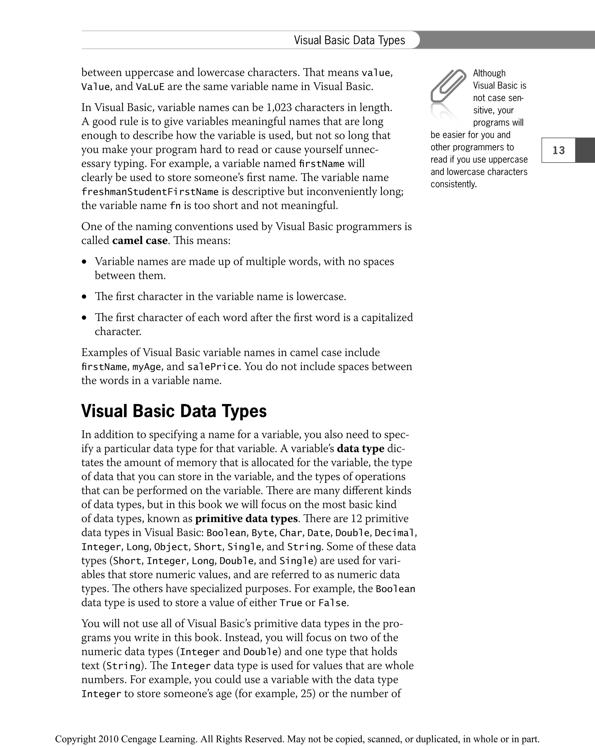 between uppercase and lowercase characters. That means value,
Value, and VaLuE are the same variable name in Visual Basic.
In Visual Basic, variable names can be 1,023 characters in length.
A good rule is to give variables meaningful names that are long
enough to describe how the variable is used, but not so long that
you make your program hard to read or cause yourself unnec-
essary typing. For example, a variable named firstName will
clearly be used to store someone’s ﬁrst name. The variable name
freshmanStudentFirstName is descriptive but inconveniently long;
the variable name fn is too short and not meaningful.
One of the naming conventions used by Visual Basic programmers is
called camel case. This means:
Variable names are made up of multiple words, with no spaces
•
between them.
The ﬁrst character in the variable name is lowercase.
•
The ﬁrst character of each word after the ﬁrst word is a capitalized
•
character.
Examples of Visual Basic variable names in camel case include
firstName, myAge, and salePrice. You do not include spaces between
the words in a variable name.
Visual Basic Data Types
In addition to specifying a name for a variable, you also need to spec-
ify a particular data type for that variable. A variable’s data type dic-
tates the amount of memory that is allocated for the variable, the type
of data that you can store in the variable, and the types of operations
that can be performed on the variable. There are many diﬀerent kinds
of data types, but in this book we will focus on the most basic kind
of data types, known as primitive data types. There are 12 primitive
data types in Visual Basic: Boolean, Byte, Char, Date, Double, Decimal,
Integer, Long, Object, Short, Single, and String. Some of these data
types (Short, Integer, Long, Double, and Single) are used for vari-
ables that store numeric values, and are referred to as numeric data
types. The others have specialized purposes. For example, the Boolean
data type is used to store a value of either True or False.
You will not use all of Visual Basic’s primitive data types in the pro-
grams you write in this book. Instead, you will focus on two of the
numeric data types (Integer and Double) and one type that holds
text (String). The Integer data type is used for values that are whole
numbers. For example, you could use a variable with the data type
Integer to store someone’s age (for example, 25) or the number of
Although
Visual Basic is
not case sen-
sitive, your
programs will
be easier for you and
other programmers to
read if you use uppercase
and lowercase characters
consistently.
13
Visual Basic Data Types
 
