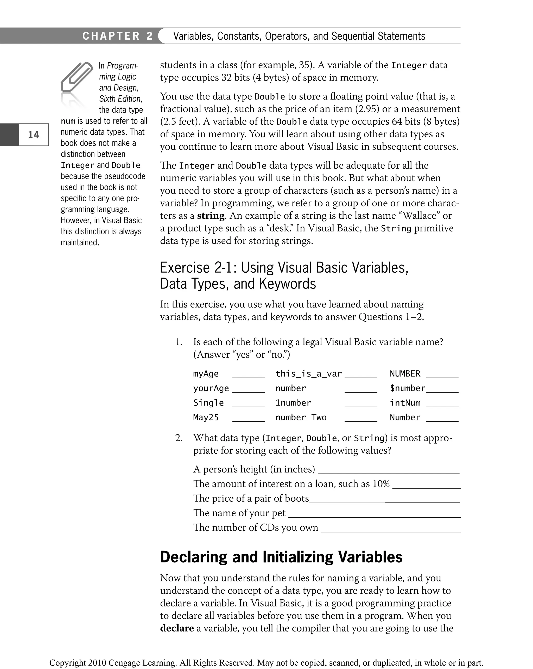 students in a class (for example, 35). A variable of the Integer data
type occupies 32 bits (4 bytes) of space in memory.
You use the data type Double to store a ﬂoating point value (that is, a
fractional value), such as the price of an item (2.95) or a measurement
(2.5 feet). A variable of the Double data type occupies 64 bits (8 bytes)
of space in memory. You will learn about using other data types as
you continue to learn more about Visual Basic in subsequent courses.
The Integer and Double data types will be adequate for all the
numeric variables you will use in this book. But what about when
you need to store a group of characters (such as a person’s name) in a
variable? In programming, we refer to a group of one or more charac-
ters as a string. An example of a string is the last name “Wallace” or
a product type such as a “desk.” In Visual Basic, the String primitive
data type is used for storing strings.
Exercise 2-1: Using Visual Basic Variables,
Data Types, and Keywords
In this exercise, you use what you have learned about naming
variables, data types, and keywords to answer Questions 1–2.
1. Is each of the following a legal Visual Basic variable name?
(Answer “yes” or “no.”)
myAge this_is_a_var NUMBER
yourAge number $number
Single 1number intNum
May25 number Two Number
2. What data type (Integer, Double, or String) is most appro-
priate for storing each of the following values?
A person’s height (in inches)
The amount of interest on a loan, such as 10%
The price of a pair of boots
The name of your pet
The number of CDs you own
Declaring and Initializing Variables
Now that you understand the rules for naming a variable, and you
understand the concept of a data type, you are ready to learn how to
declare a variable. In Visual Basic, it is a good programming practice
to declare all variables before you use them in a program. When you
declare a variable, you tell the compiler that you are going to use the
In Program-
ming Logic
and Design,
Sixth Edition,
the data type
num is used to refer to all
numeric data types. That
book does not make a
distinction between
Integer and Double
because the pseudocode
used in the book is not
speciﬁc to any one pro-
gramming language.
However, in Visual Basic
this distinction is always
maintained.
14
C H A P T E R 2 Variables, Constants, Operators, and Sequential Statements
 